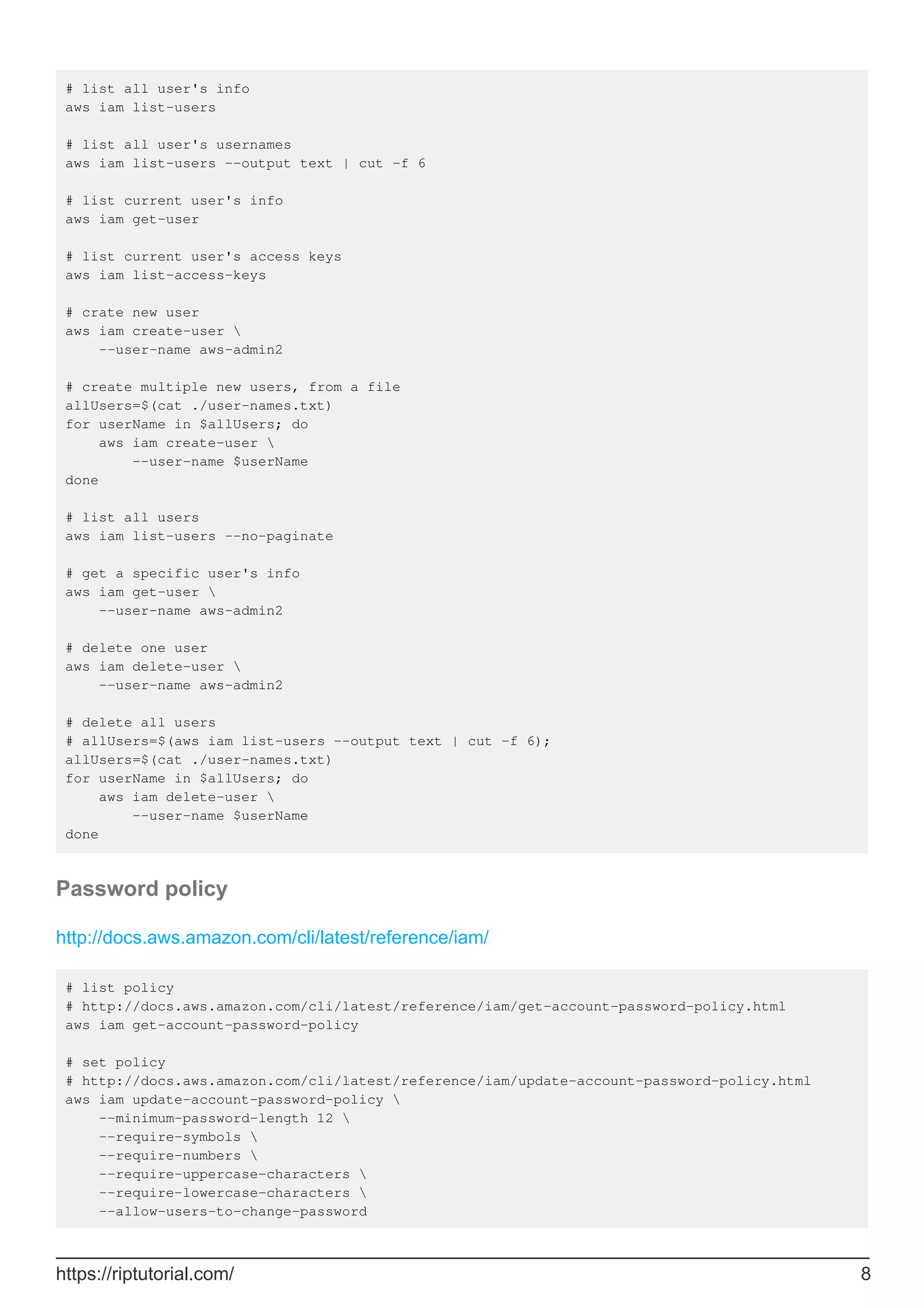 # list all user's info
aws iam list-users
# list all user's usernames
aws iam list-users --output text | cut -f 6
# list current user's info
aws iam get-user
# list current user's access keys
aws iam list-access-keys
# crate new user
aws iam create-user 
--user-name aws-admin2
# create multiple new users, from a file
allUsers=$(cat ./user-names.txt)
for userName in $allUsers; do
aws iam create-user 
--user-name $userName
done
# list all users
aws iam list-users --no-paginate
# get a specific user's info
aws iam get-user 
--user-name aws-admin2
# delete one user
aws iam delete-user 
--user-name aws-admin2
# delete all users
# allUsers=$(aws iam list-users --output text | cut -f 6);
allUsers=$(cat ./user-names.txt)
for userName in $allUsers; do
aws iam delete-user 
--user-name $userName
done
Password policy
http://docs.aws.amazon.com/cli/latest/reference/iam/
# list policy
# http://docs.aws.amazon.com/cli/latest/reference/iam/get-account-password-policy.html
aws iam get-account-password-policy
# set policy
# http://docs.aws.amazon.com/cli/latest/reference/iam/update-account-password-policy.html
aws iam update-account-password-policy 
--minimum-password-length 12 
--require-symbols 
--require-numbers 
--require-uppercase-characters 
--require-lowercase-characters 
--allow-users-to-change-password
https://riptutorial.com/ 8
 