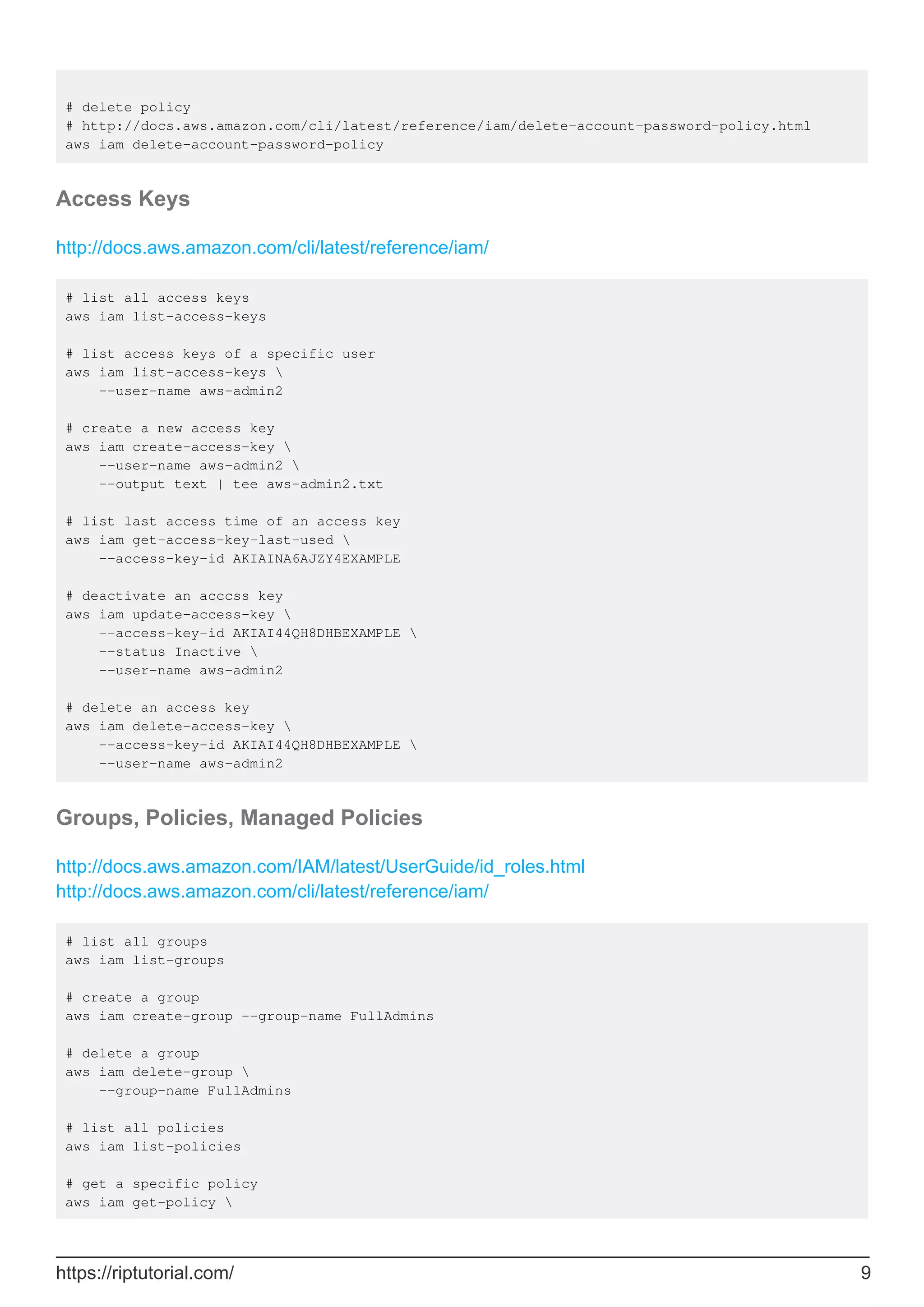 # delete policy
# http://docs.aws.amazon.com/cli/latest/reference/iam/delete-account-password-policy.html
aws iam delete-account-password-policy
Access Keys
http://docs.aws.amazon.com/cli/latest/reference/iam/
# list all access keys
aws iam list-access-keys
# list access keys of a specific user
aws iam list-access-keys 
--user-name aws-admin2
# create a new access key
aws iam create-access-key 
--user-name aws-admin2 
--output text | tee aws-admin2.txt
# list last access time of an access key
aws iam get-access-key-last-used 
--access-key-id AKIAINA6AJZY4EXAMPLE
# deactivate an acccss key
aws iam update-access-key 
--access-key-id AKIAI44QH8DHBEXAMPLE 
--status Inactive 
--user-name aws-admin2
# delete an access key
aws iam delete-access-key 
--access-key-id AKIAI44QH8DHBEXAMPLE 
--user-name aws-admin2
Groups, Policies, Managed Policies
http://docs.aws.amazon.com/IAM/latest/UserGuide/id_roles.html
http://docs.aws.amazon.com/cli/latest/reference/iam/
# list all groups
aws iam list-groups
# create a group
aws iam create-group --group-name FullAdmins
# delete a group
aws iam delete-group 
--group-name FullAdmins
# list all policies
aws iam list-policies
# get a specific policy
aws iam get-policy 
https://riptutorial.com/ 9
 