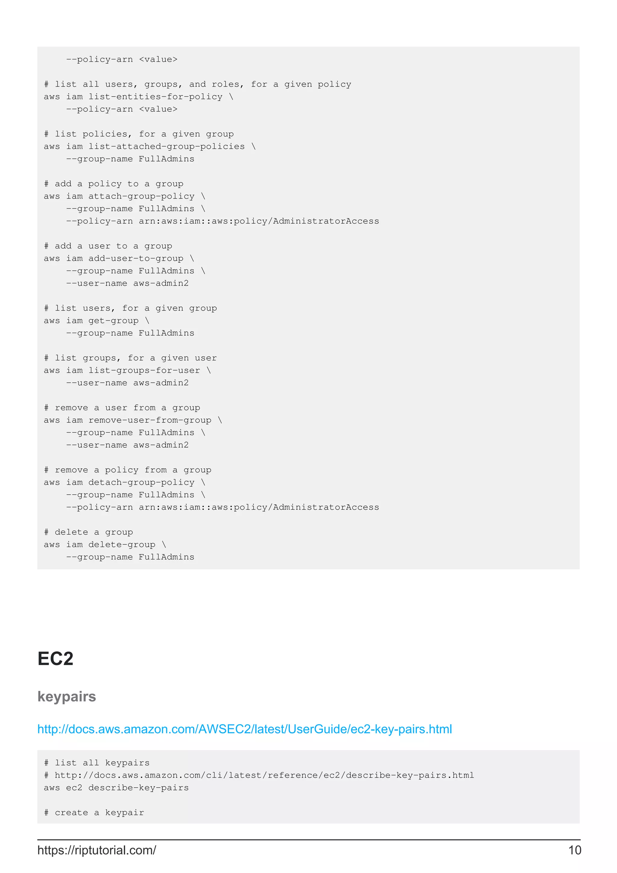 --policy-arn <value>
# list all users, groups, and roles, for a given policy
aws iam list-entities-for-policy 
--policy-arn <value>
# list policies, for a given group
aws iam list-attached-group-policies 
--group-name FullAdmins
# add a policy to a group
aws iam attach-group-policy 
--group-name FullAdmins 
--policy-arn arn:aws:iam::aws:policy/AdministratorAccess
# add a user to a group
aws iam add-user-to-group 
--group-name FullAdmins 
--user-name aws-admin2
# list users, for a given group
aws iam get-group 
--group-name FullAdmins
# list groups, for a given user
aws iam list-groups-for-user 
--user-name aws-admin2
# remove a user from a group
aws iam remove-user-from-group 
--group-name FullAdmins 
--user-name aws-admin2
# remove a policy from a group
aws iam detach-group-policy 
--group-name FullAdmins 
--policy-arn arn:aws:iam::aws:policy/AdministratorAccess
# delete a group
aws iam delete-group 
--group-name FullAdmins
EC2
keypairs
http://docs.aws.amazon.com/AWSEC2/latest/UserGuide/ec2-key-pairs.html
# list all keypairs
# http://docs.aws.amazon.com/cli/latest/reference/ec2/describe-key-pairs.html
aws ec2 describe-key-pairs
# create a keypair
https://riptutorial.com/ 10
 