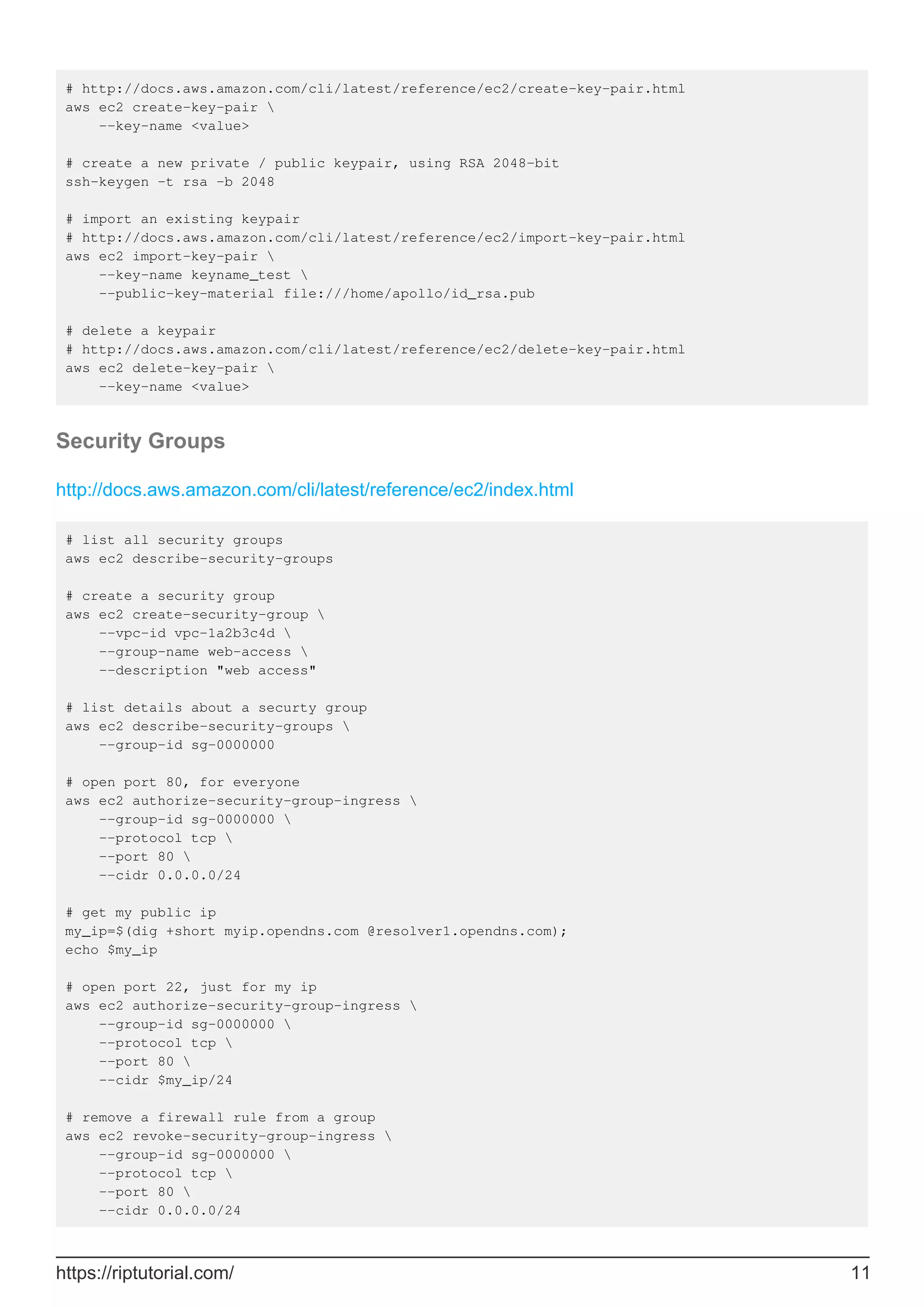 # http://docs.aws.amazon.com/cli/latest/reference/ec2/create-key-pair.html
aws ec2 create-key-pair 
--key-name <value>
# create a new private / public keypair, using RSA 2048-bit
ssh-keygen -t rsa -b 2048
# import an existing keypair
# http://docs.aws.amazon.com/cli/latest/reference/ec2/import-key-pair.html
aws ec2 import-key-pair 
--key-name keyname_test 
--public-key-material file:///home/apollo/id_rsa.pub
# delete a keypair
# http://docs.aws.amazon.com/cli/latest/reference/ec2/delete-key-pair.html
aws ec2 delete-key-pair 
--key-name <value>
Security Groups
http://docs.aws.amazon.com/cli/latest/reference/ec2/index.html
# list all security groups
aws ec2 describe-security-groups
# create a security group
aws ec2 create-security-group 
--vpc-id vpc-1a2b3c4d 
--group-name web-access 
--description "web access"
# list details about a securty group
aws ec2 describe-security-groups 
--group-id sg-0000000
# open port 80, for everyone
aws ec2 authorize-security-group-ingress 
--group-id sg-0000000 
--protocol tcp 
--port 80 
--cidr 0.0.0.0/24
# get my public ip
my_ip=$(dig +short myip.opendns.com @resolver1.opendns.com);
echo $my_ip
# open port 22, just for my ip
aws ec2 authorize-security-group-ingress 
--group-id sg-0000000 
--protocol tcp 
--port 80 
--cidr $my_ip/24
# remove a firewall rule from a group
aws ec2 revoke-security-group-ingress 
--group-id sg-0000000 
--protocol tcp 
--port 80 
--cidr 0.0.0.0/24
https://riptutorial.com/ 11
 