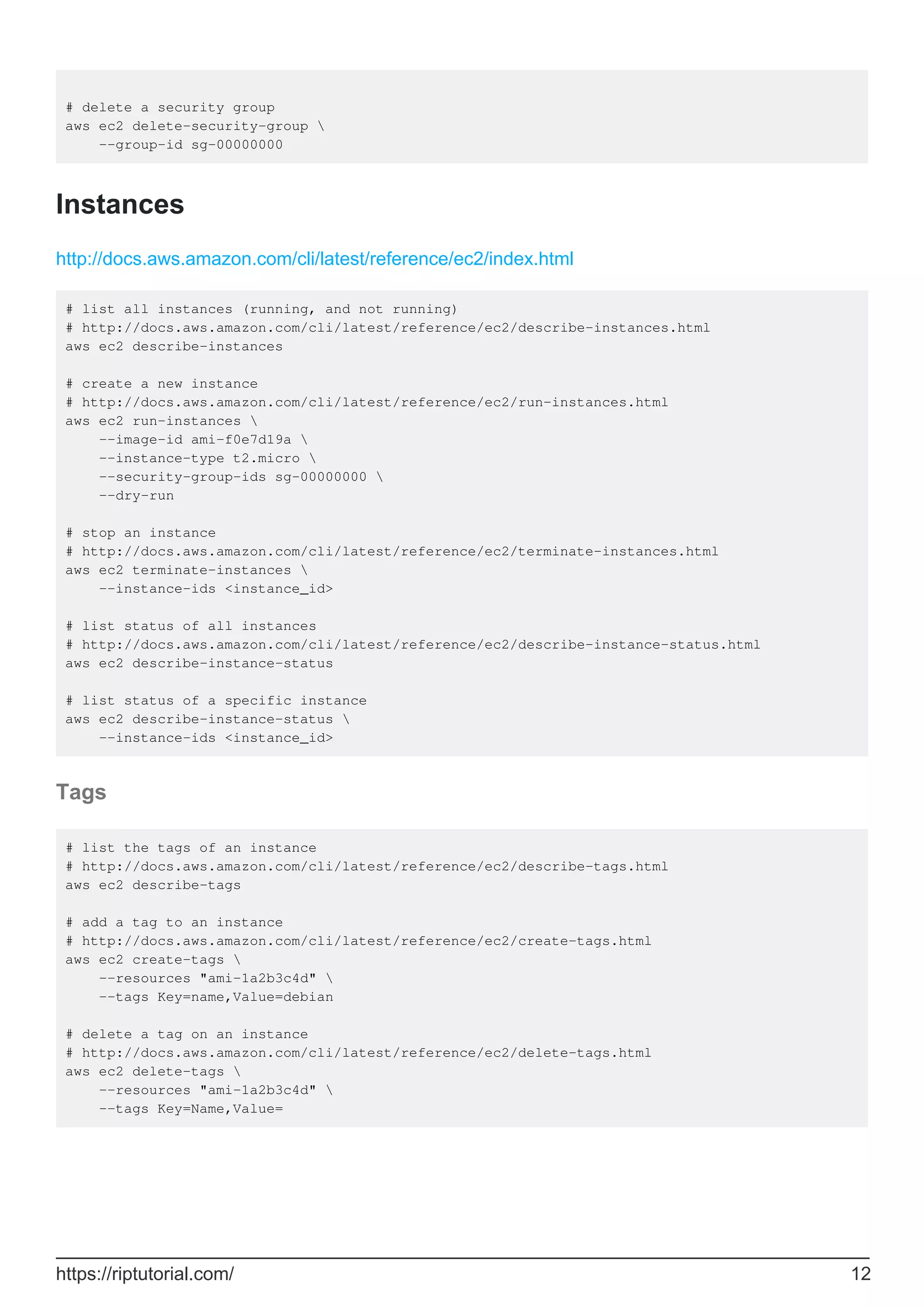 # delete a security group
aws ec2 delete-security-group 
--group-id sg-00000000
Instances
http://docs.aws.amazon.com/cli/latest/reference/ec2/index.html
# list all instances (running, and not running)
# http://docs.aws.amazon.com/cli/latest/reference/ec2/describe-instances.html
aws ec2 describe-instances
# create a new instance
# http://docs.aws.amazon.com/cli/latest/reference/ec2/run-instances.html
aws ec2 run-instances 
--image-id ami-f0e7d19a 
--instance-type t2.micro 
--security-group-ids sg-00000000 
--dry-run
# stop an instance
# http://docs.aws.amazon.com/cli/latest/reference/ec2/terminate-instances.html
aws ec2 terminate-instances 
--instance-ids <instance_id>
# list status of all instances
# http://docs.aws.amazon.com/cli/latest/reference/ec2/describe-instance-status.html
aws ec2 describe-instance-status
# list status of a specific instance
aws ec2 describe-instance-status 
--instance-ids <instance_id>
Tags
# list the tags of an instance
# http://docs.aws.amazon.com/cli/latest/reference/ec2/describe-tags.html
aws ec2 describe-tags
# add a tag to an instance
# http://docs.aws.amazon.com/cli/latest/reference/ec2/create-tags.html
aws ec2 create-tags 
--resources "ami-1a2b3c4d" 
--tags Key=name,Value=debian
# delete a tag on an instance
# http://docs.aws.amazon.com/cli/latest/reference/ec2/delete-tags.html
aws ec2 delete-tags 
--resources "ami-1a2b3c4d" 
--tags Key=Name,Value=
https://riptutorial.com/ 12
 