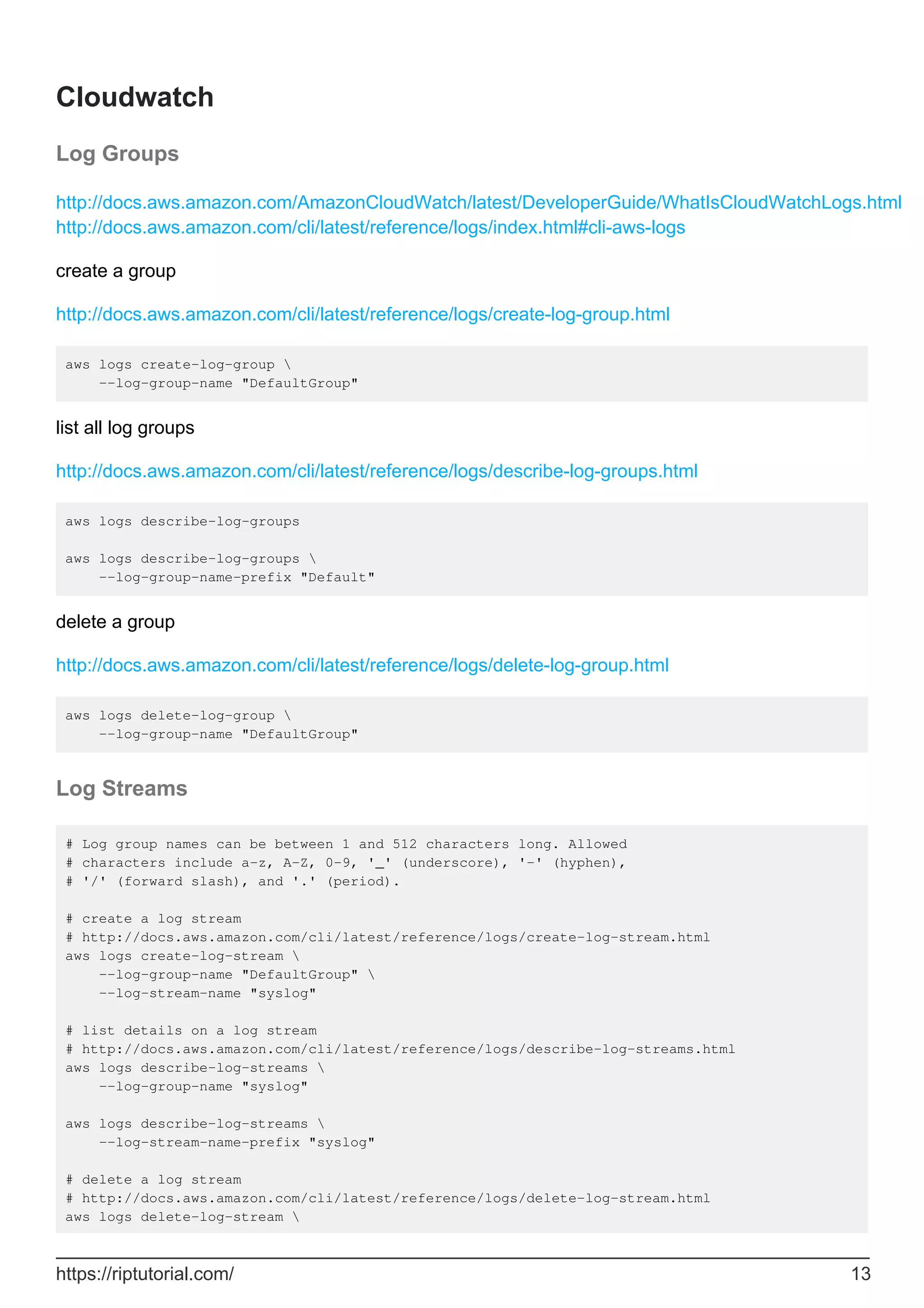 Cloudwatch
Log Groups
http://docs.aws.amazon.com/AmazonCloudWatch/latest/DeveloperGuide/WhatIsCloudWatchLogs.html
http://docs.aws.amazon.com/cli/latest/reference/logs/index.html#cli-aws-logs
create a group
http://docs.aws.amazon.com/cli/latest/reference/logs/create-log-group.html
aws logs create-log-group 
--log-group-name "DefaultGroup"
list all log groups
http://docs.aws.amazon.com/cli/latest/reference/logs/describe-log-groups.html
aws logs describe-log-groups
aws logs describe-log-groups 
--log-group-name-prefix "Default"
delete a group
http://docs.aws.amazon.com/cli/latest/reference/logs/delete-log-group.html
aws logs delete-log-group 
--log-group-name "DefaultGroup"
Log Streams
# Log group names can be between 1 and 512 characters long. Allowed
# characters include a-z, A-Z, 0-9, '_' (underscore), '-' (hyphen),
# '/' (forward slash), and '.' (period).
# create a log stream
# http://docs.aws.amazon.com/cli/latest/reference/logs/create-log-stream.html
aws logs create-log-stream 
--log-group-name "DefaultGroup" 
--log-stream-name "syslog"
# list details on a log stream
# http://docs.aws.amazon.com/cli/latest/reference/logs/describe-log-streams.html
aws logs describe-log-streams 
--log-group-name "syslog"
aws logs describe-log-streams 
--log-stream-name-prefix "syslog"
# delete a log stream
# http://docs.aws.amazon.com/cli/latest/reference/logs/delete-log-stream.html
aws logs delete-log-stream 
https://riptutorial.com/ 13
 