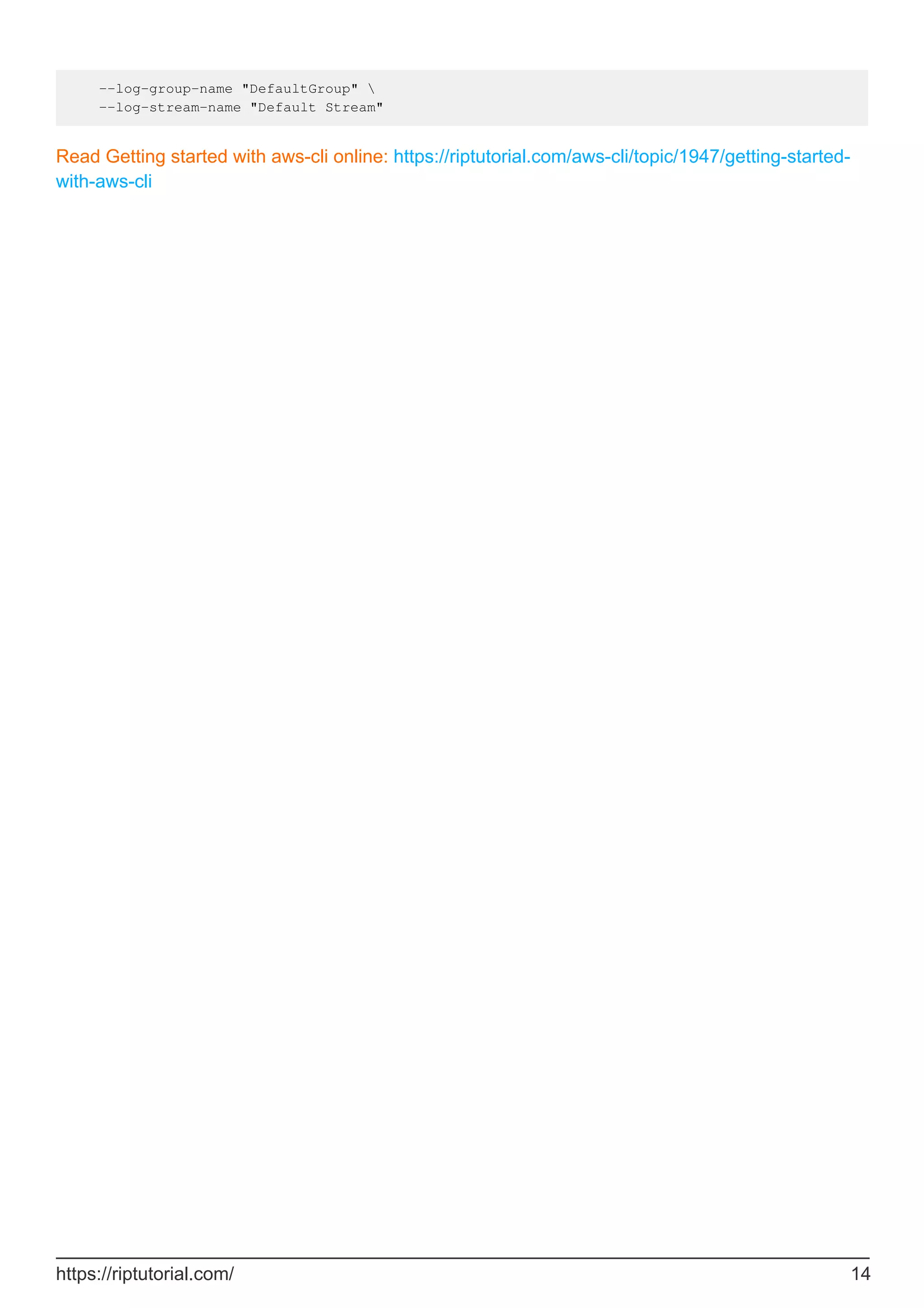 --log-group-name "DefaultGroup" 
--log-stream-name "Default Stream"
Read Getting started with aws-cli online: https://riptutorial.com/aws-cli/topic/1947/getting-started-
with-aws-cli
https://riptutorial.com/ 14
 