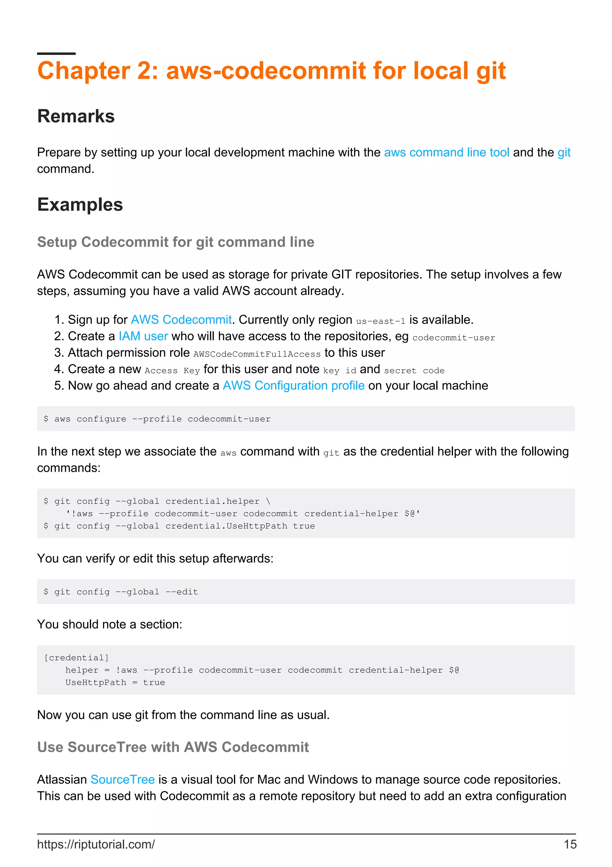 Chapter 2: aws-codecommit for local git
Remarks
Prepare by setting up your local development machine with the aws command line tool and the git
command.
Examples
Setup Codecommit for git command line
AWS Codecommit can be used as storage for private GIT repositories. The setup involves a few
steps, assuming you have a valid AWS account already.
Sign up for AWS Codecommit. Currently only region us-east-1 is available.
1.
Create a IAM user who will have access to the repositories, eg codecommit-user
2.
Attach permission role AWSCodeCommitFullAccess to this user
3.
Create a new Access Key for this user and note key id and secret code
4.
Now go ahead and create a AWS Configuration profile on your local machine
5.
$ aws configure --profile codecommit-user
In the next step we associate the aws command with git as the credential helper with the following
commands:
$ git config --global credential.helper 
'!aws --profile codecommit-user codecommit credential-helper $@'
$ git config --global credential.UseHttpPath true
You can verify or edit this setup afterwards:
$ git config --global --edit
You should note a section:
[credential]
helper = !aws --profile codecommit-user codecommit credential-helper $@
UseHttpPath = true
Now you can use git from the command line as usual.
Use SourceTree with AWS Codecommit
Atlassian SourceTree is a visual tool for Mac and Windows to manage source code repositories.
This can be used with Codecommit as a remote repository but need to add an extra configuration
https://riptutorial.com/ 15
 