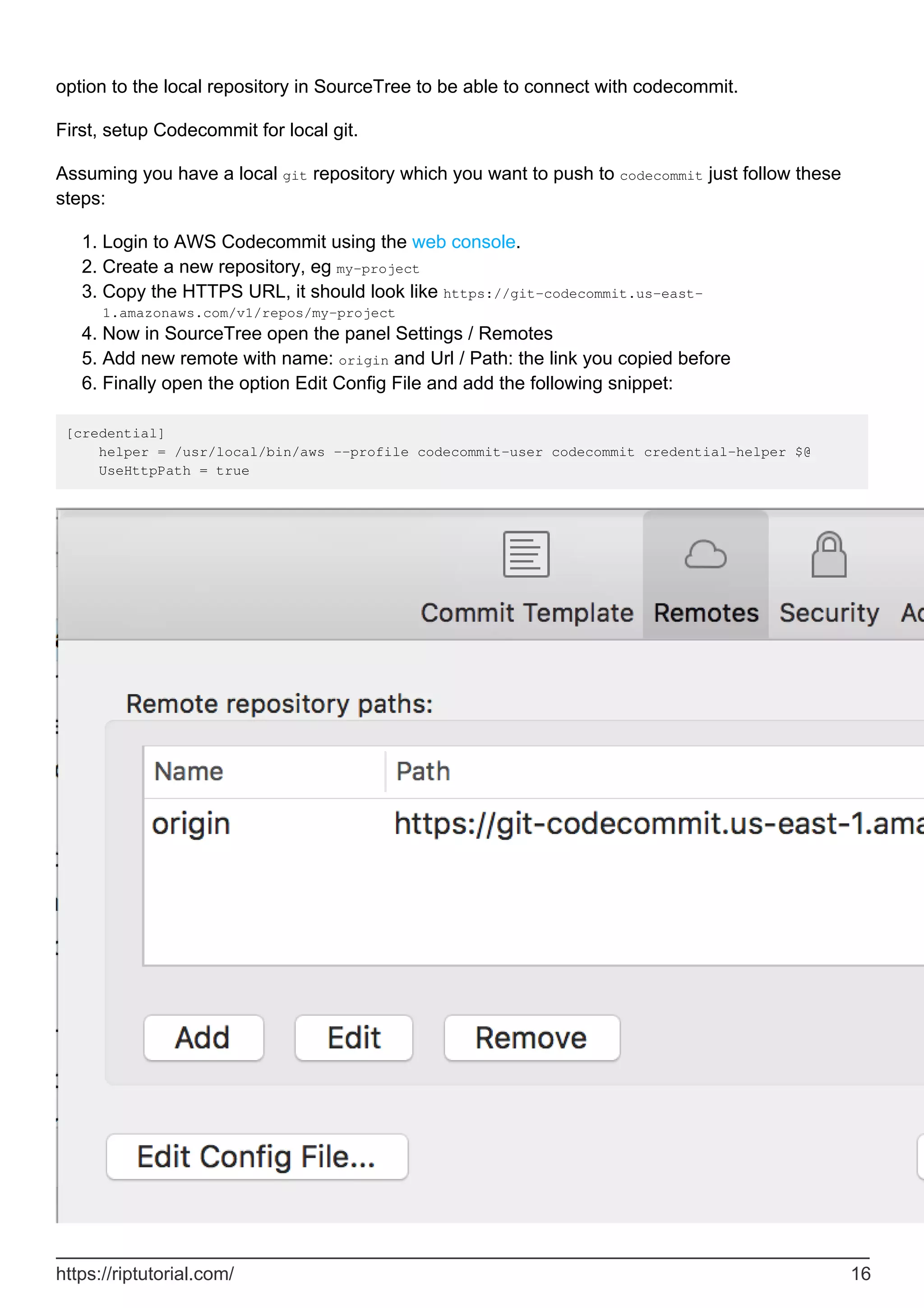 option to the local repository in SourceTree to be able to connect with codecommit.
First, setup Codecommit for local git.
Assuming you have a local git repository which you want to push to codecommit just follow these
steps:
Login to AWS Codecommit using the web console.
1.
Create a new repository, eg my-project
2.
Copy the HTTPS URL, it should look like https://git-codecommit.us-east-
1.amazonaws.com/v1/repos/my-project
3.
Now in SourceTree open the panel Settings / Remotes
4.
Add new remote with name: origin and Url / Path: the link you copied before
5.
Finally open the option Edit Config File and add the following snippet:
6.
[credential]
helper = /usr/local/bin/aws --profile codecommit-user codecommit credential-helper $@
UseHttpPath = true
https://riptutorial.com/ 16
 