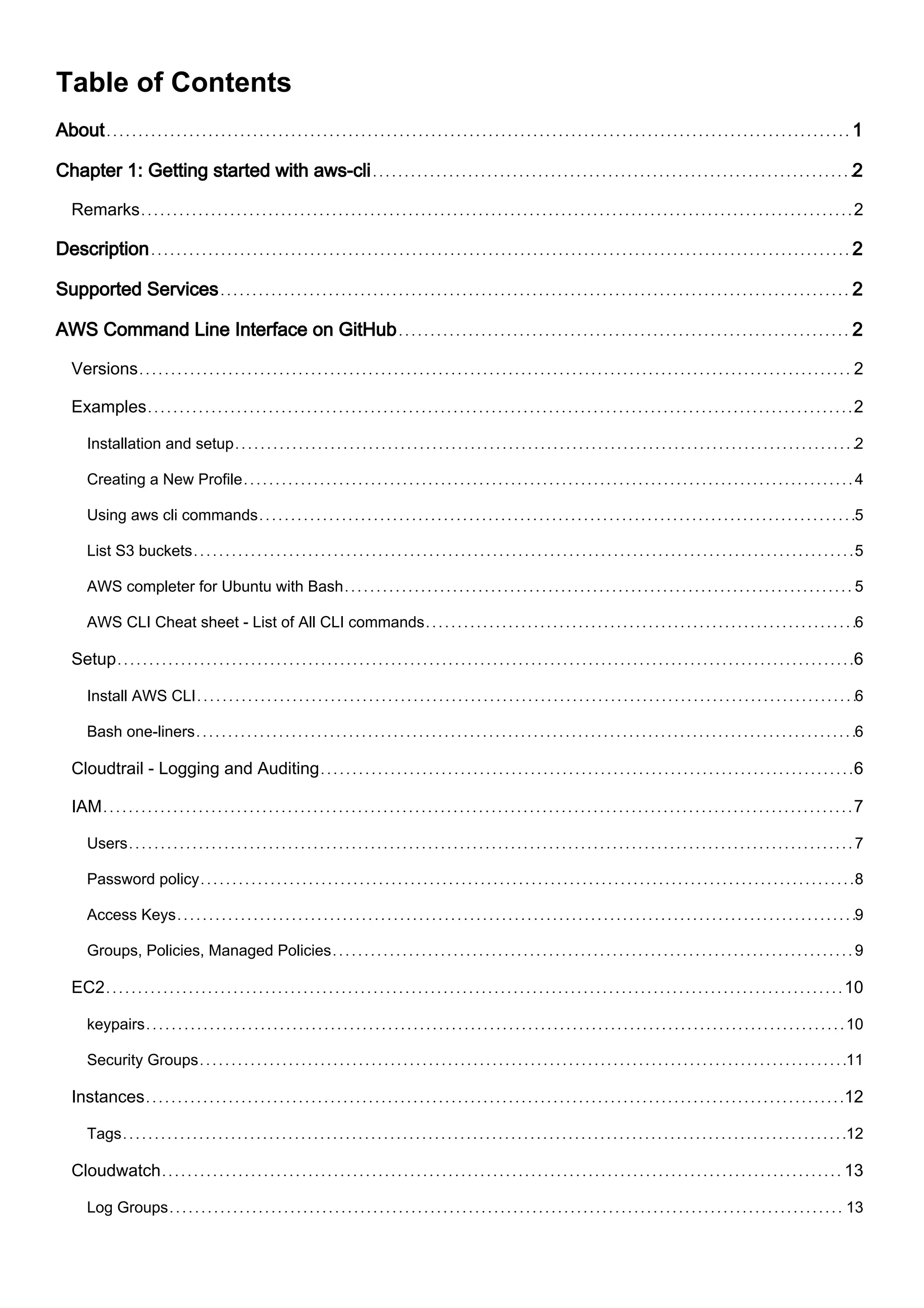 Table of Contents
About 1
Chapter 1: Getting started with aws-cli 2
Remarks 2
Description 2
Supported Services 2
AWS Command Line Interface on GitHub 2
Versions 2
Examples 2
Installation and setup 2
Creating a New Profile 4
Using aws cli commands 5
List S3 buckets 5
AWS completer for Ubuntu with Bash 5
AWS CLI Cheat sheet - List of All CLI commands 6
Setup 6
Install AWS CLI 6
Bash one-liners 6
Cloudtrail - Logging and Auditing 6
IAM 7
Users 7
Password policy 8
Access Keys 9
Groups, Policies, Managed Policies 9
EC2 10
keypairs 10
Security Groups 11
Instances 12
Tags 12
Cloudwatch 13
Log Groups 13
 