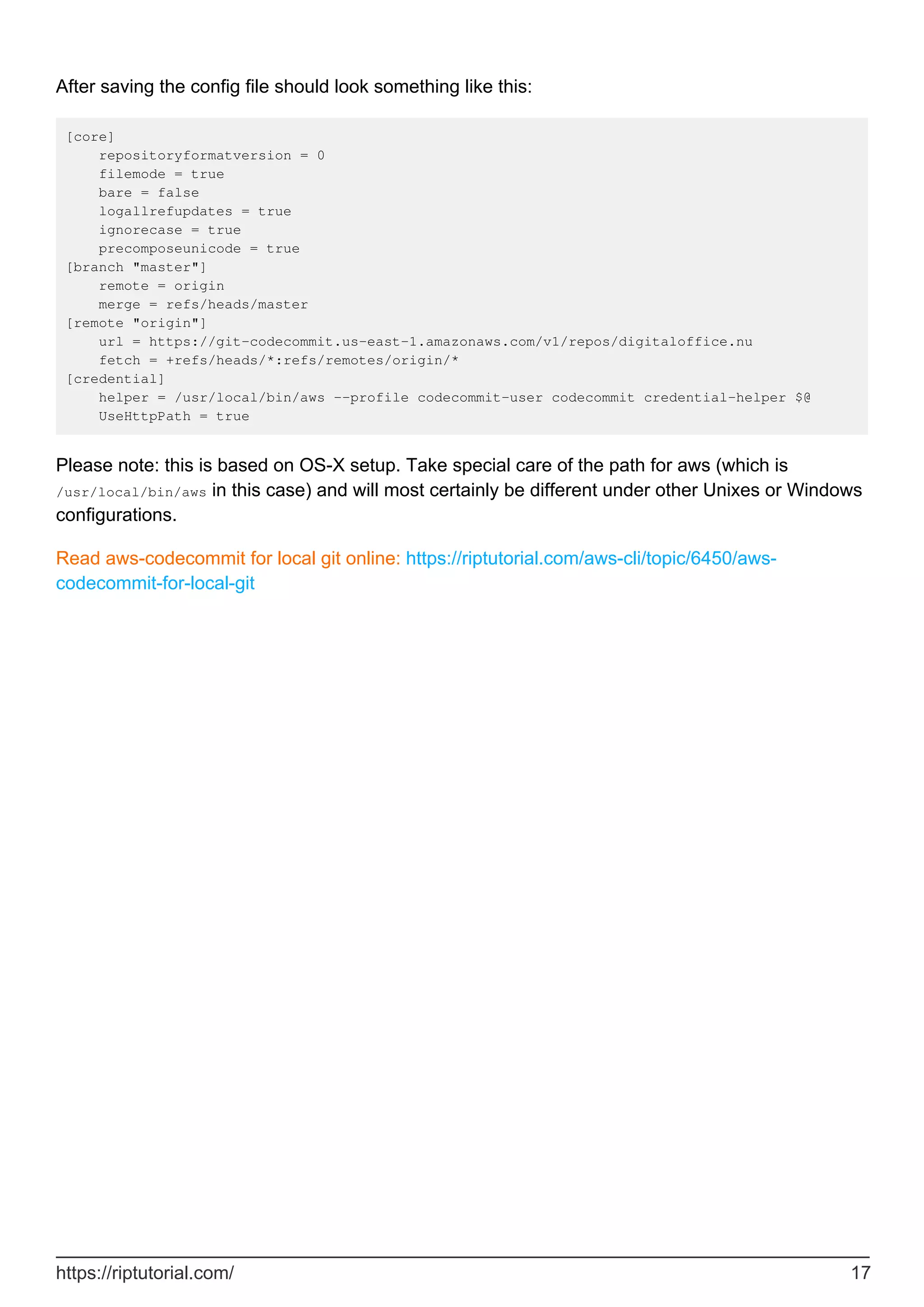 After saving the config file should look something like this:
[core]
repositoryformatversion = 0
filemode = true
bare = false
logallrefupdates = true
ignorecase = true
precomposeunicode = true
[branch "master"]
remote = origin
merge = refs/heads/master
[remote "origin"]
url = https://git-codecommit.us-east-1.amazonaws.com/v1/repos/digitaloffice.nu
fetch = +refs/heads/*:refs/remotes/origin/*
[credential]
helper = /usr/local/bin/aws --profile codecommit-user codecommit credential-helper $@
UseHttpPath = true
Please note: this is based on OS-X setup. Take special care of the path for aws (which is
/usr/local/bin/aws in this case) and will most certainly be different under other Unixes or Windows
configurations.
Read aws-codecommit for local git online: https://riptutorial.com/aws-cli/topic/6450/aws-
codecommit-for-local-git
https://riptutorial.com/ 17
 