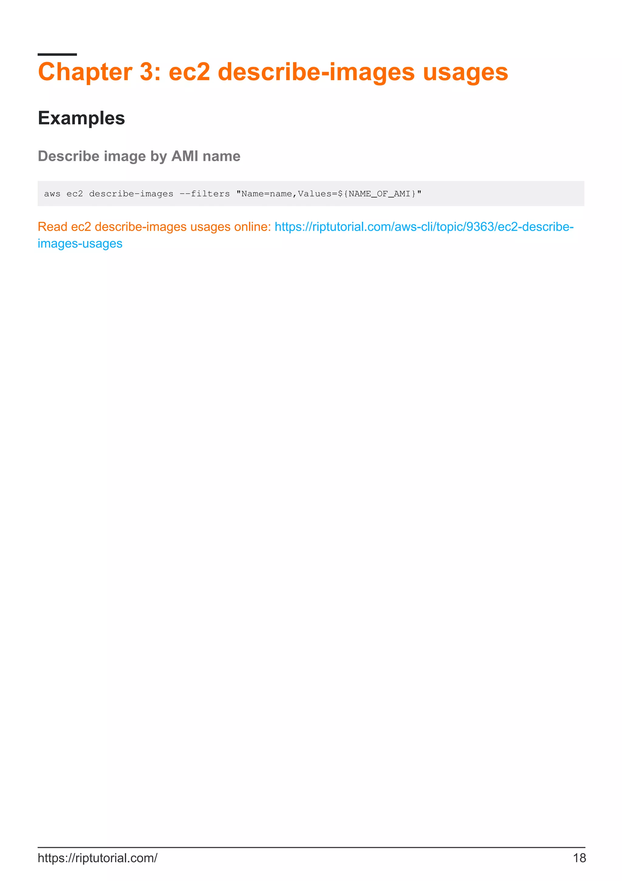 Chapter 3: ec2 describe-images usages
Examples
Describe image by AMI name
aws ec2 describe-images --filters "Name=name,Values=${NAME_OF_AMI}"
Read ec2 describe-images usages online: https://riptutorial.com/aws-cli/topic/9363/ec2-describe-
images-usages
https://riptutorial.com/ 18
 