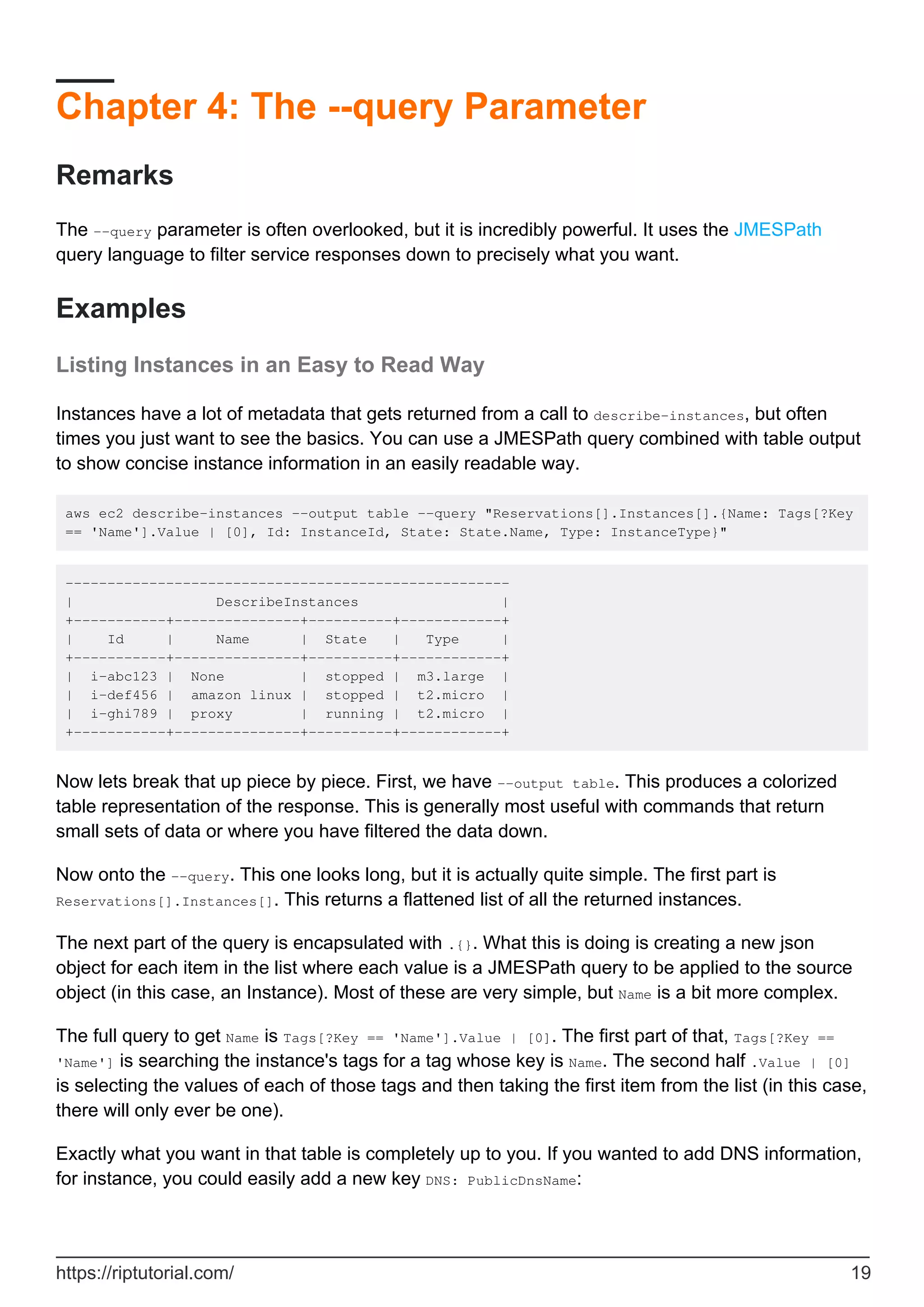 Chapter 4: The --query Parameter
Remarks
The --query parameter is often overlooked, but it is incredibly powerful. It uses the JMESPath
query language to filter service responses down to precisely what you want.
Examples
Listing Instances in an Easy to Read Way
Instances have a lot of metadata that gets returned from a call to describe-instances, but often
times you just want to see the basics. You can use a JMESPath query combined with table output
to show concise instance information in an easily readable way.
aws ec2 describe-instances --output table --query "Reservations[].Instances[].{Name: Tags[?Key
== 'Name'].Value | [0], Id: InstanceId, State: State.Name, Type: InstanceType}"
-----------------------------------------------------
| DescribeInstances |
+-----------+---------------+----------+------------+
| Id | Name | State | Type |
+-----------+---------------+----------+------------+
| i-abc123 | None | stopped | m3.large |
| i-def456 | amazon linux | stopped | t2.micro |
| i-ghi789 | proxy | running | t2.micro |
+-----------+---------------+----------+------------+
Now lets break that up piece by piece. First, we have --output table. This produces a colorized
table representation of the response. This is generally most useful with commands that return
small sets of data or where you have filtered the data down.
Now onto the --query. This one looks long, but it is actually quite simple. The first part is
Reservations[].Instances[]. This returns a flattened list of all the returned instances.
The next part of the query is encapsulated with .{}. What this is doing is creating a new json
object for each item in the list where each value is a JMESPath query to be applied to the source
object (in this case, an Instance). Most of these are very simple, but Name is a bit more complex.
The full query to get Name is Tags[?Key == 'Name'].Value | [0]. The first part of that, Tags[?Key ==
'Name'] is searching the instance's tags for a tag whose key is Name. The second half .Value | [0]
is selecting the values of each of those tags and then taking the first item from the list (in this case,
there will only ever be one).
Exactly what you want in that table is completely up to you. If you wanted to add DNS information,
for instance, you could easily add a new key DNS: PublicDnsName:
https://riptutorial.com/ 19
 