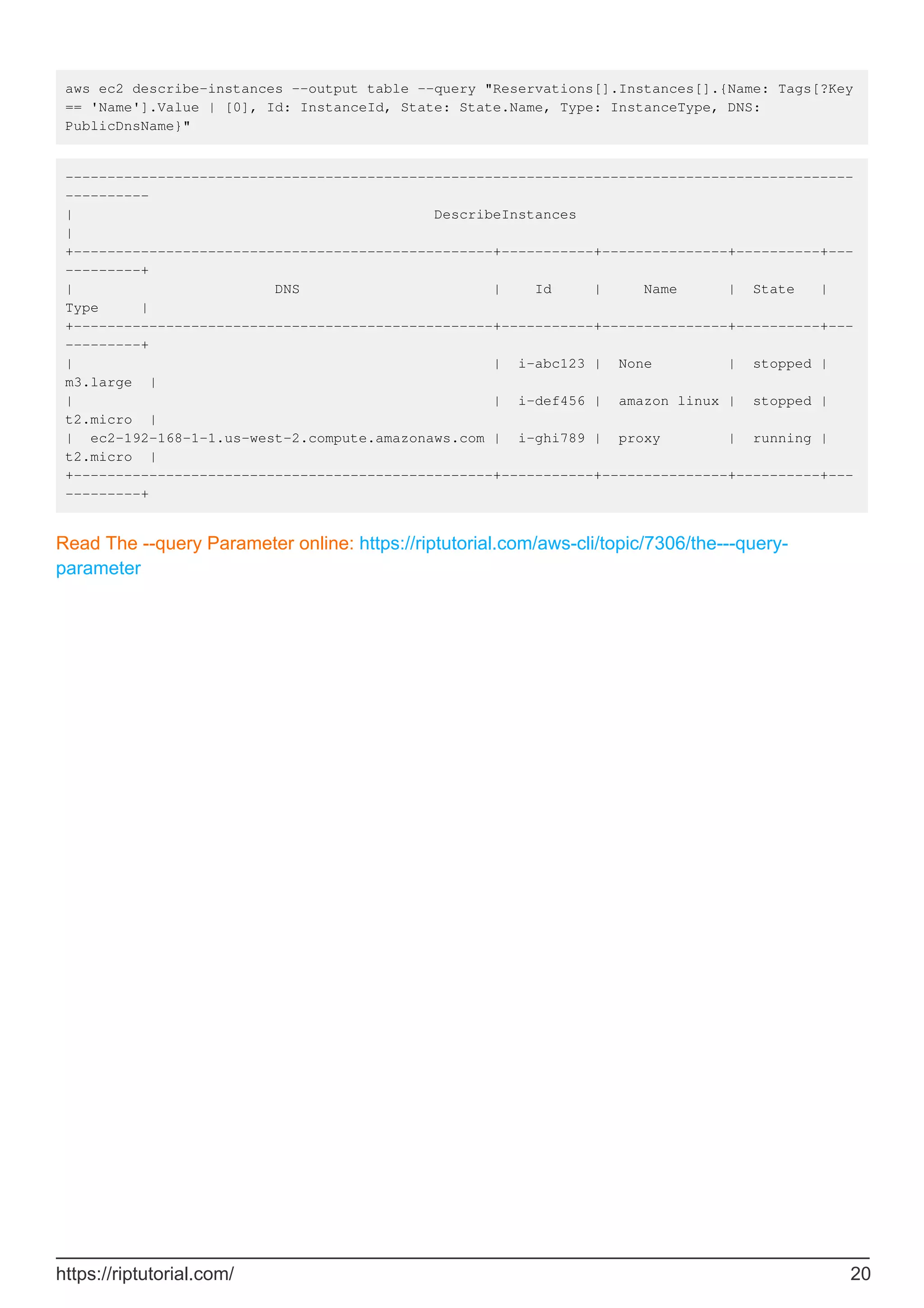 aws ec2 describe-instances --output table --query "Reservations[].Instances[].{Name: Tags[?Key
== 'Name'].Value | [0], Id: InstanceId, State: State.Name, Type: InstanceType, DNS:
PublicDnsName}"
----------------------------------------------------------------------------------------------
----------
| DescribeInstances
|
+--------------------------------------------------+-----------+---------------+----------+---
---------+
| DNS | Id | Name | State |
Type |
+--------------------------------------------------+-----------+---------------+----------+---
---------+
| | i-abc123 | None | stopped |
m3.large |
| | i-def456 | amazon linux | stopped |
t2.micro |
| ec2-192-168-1-1.us-west-2.compute.amazonaws.com | i-ghi789 | proxy | running |
t2.micro |
+--------------------------------------------------+-----------+---------------+----------+---
---------+
Read The --query Parameter online: https://riptutorial.com/aws-cli/topic/7306/the---query-
parameter
https://riptutorial.com/ 20
 