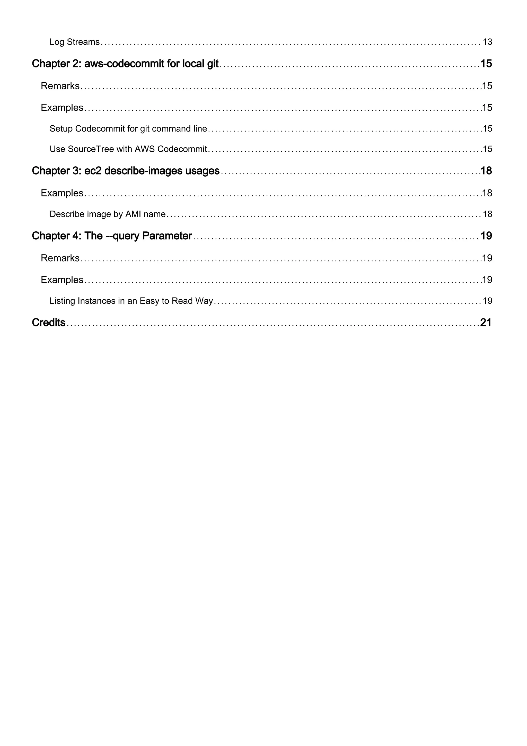 Log Streams 13
Chapter 2: aws-codecommit for local git 15
Remarks 15
Examples 15
Setup Codecommit for git command line 15
Use SourceTree with AWS Codecommit 15
Chapter 3: ec2 describe-images usages 18
Examples 18
Describe image by AMI name 18
Chapter 4: The --query Parameter 19
Remarks 19
Examples 19
Listing Instances in an Easy to Read Way 19
Credits 21
 