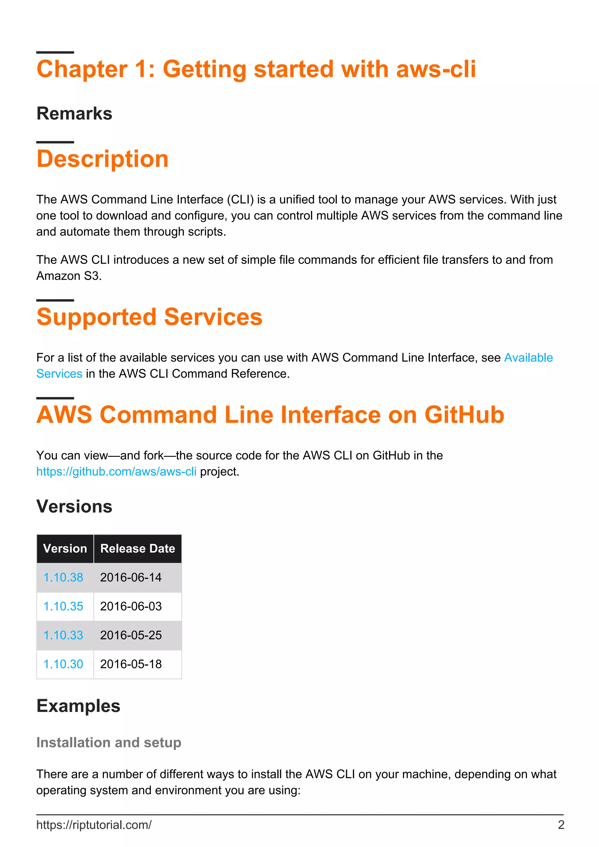 Chapter 1: Getting started with aws-cli
Remarks
Description
The AWS Command Line Interface (CLI) is a unified tool to manage your AWS services. With just
one tool to download and configure, you can control multiple AWS services from the command line
and automate them through scripts.
The AWS CLI introduces a new set of simple file commands for efficient file transfers to and from
Amazon S3.
Supported Services
For a list of the available services you can use with AWS Command Line Interface, see Available
Services in the AWS CLI Command Reference.
AWS Command Line Interface on GitHub
You can view—and fork—the source code for the AWS CLI on GitHub in the
https://github.com/aws/aws-cli project.
Versions
Version Release Date
1.10.38 2016-06-14
1.10.35 2016-06-03
1.10.33 2016-05-25
1.10.30 2016-05-18
Examples
Installation and setup
There are a number of different ways to install the AWS CLI on your machine, depending on what
operating system and environment you are using:
https://riptutorial.com/ 2
 
