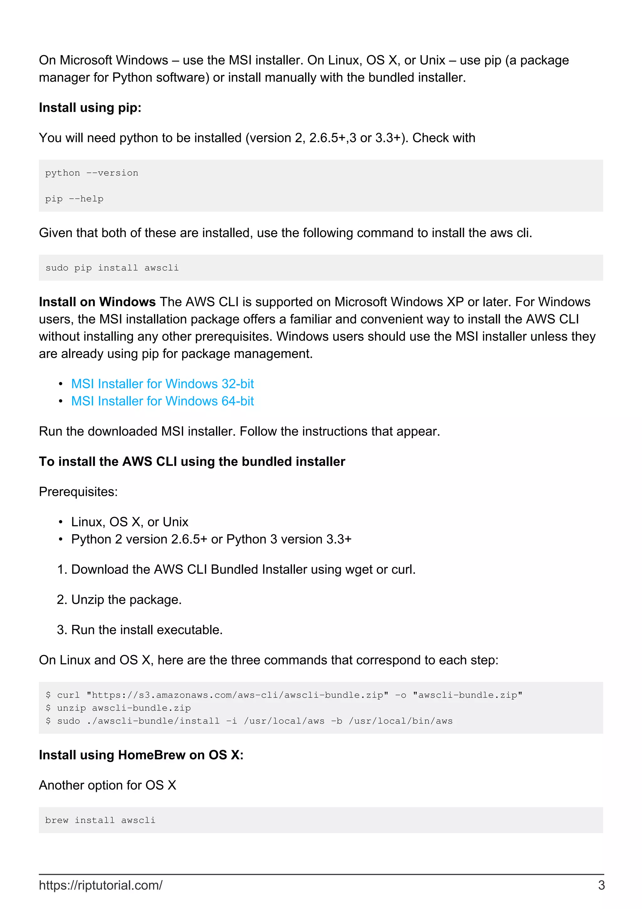 On Microsoft Windows – use the MSI installer. On Linux, OS X, or Unix – use pip (a package
manager for Python software) or install manually with the bundled installer.
Install using pip:
You will need python to be installed (version 2, 2.6.5+,3 or 3.3+). Check with
python --version
pip --help
Given that both of these are installed, use the following command to install the aws cli.
sudo pip install awscli
Install on Windows The AWS CLI is supported on Microsoft Windows XP or later. For Windows
users, the MSI installation package offers a familiar and convenient way to install the AWS CLI
without installing any other prerequisites. Windows users should use the MSI installer unless they
are already using pip for package management.
MSI Installer for Windows 32-bit
•
MSI Installer for Windows 64-bit
•
Run the downloaded MSI installer. Follow the instructions that appear.
To install the AWS CLI using the bundled installer
Prerequisites:
Linux, OS X, or Unix
•
Python 2 version 2.6.5+ or Python 3 version 3.3+
•
Download the AWS CLI Bundled Installer using wget or curl.
1.
Unzip the package.
2.
Run the install executable.
3.
On Linux and OS X, here are the three commands that correspond to each step:
$ curl "https://s3.amazonaws.com/aws-cli/awscli-bundle.zip" -o "awscli-bundle.zip"
$ unzip awscli-bundle.zip
$ sudo ./awscli-bundle/install -i /usr/local/aws -b /usr/local/bin/aws
Install using HomeBrew on OS X:
Another option for OS X
brew install awscli
https://riptutorial.com/ 3
 