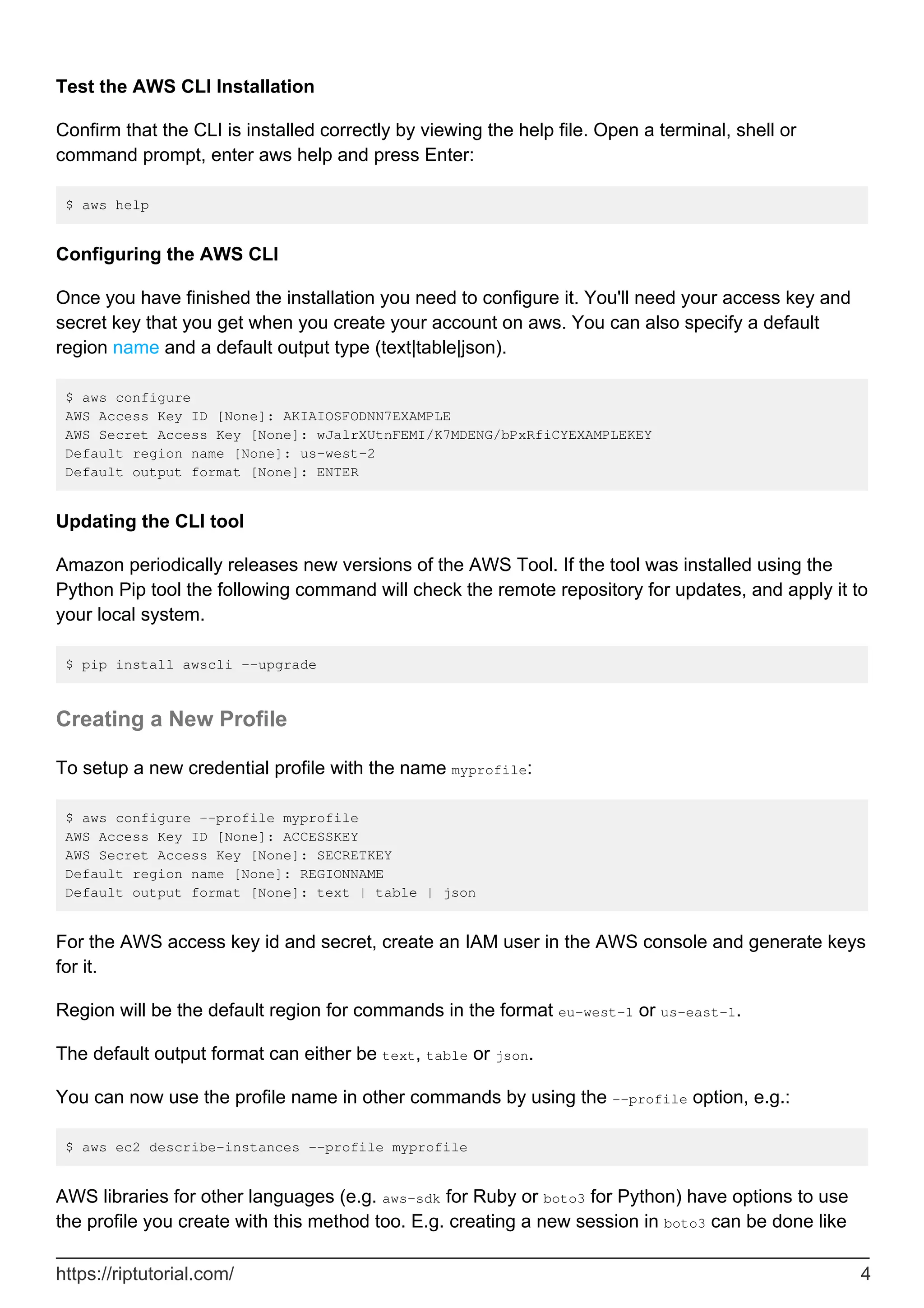 Test the AWS CLI Installation
Confirm that the CLI is installed correctly by viewing the help file. Open a terminal, shell or
command prompt, enter aws help and press Enter:
$ aws help
Configuring the AWS CLI
Once you have finished the installation you need to configure it. You'll need your access key and
secret key that you get when you create your account on aws. You can also specify a default
region name and a default output type (text|table|json).
$ aws configure
AWS Access Key ID [None]: AKIAIOSFODNN7EXAMPLE
AWS Secret Access Key [None]: wJalrXUtnFEMI/K7MDENG/bPxRfiCYEXAMPLEKEY
Default region name [None]: us-west-2
Default output format [None]: ENTER
Updating the CLI tool
Amazon periodically releases new versions of the AWS Tool. If the tool was installed using the
Python Pip tool the following command will check the remote repository for updates, and apply it to
your local system.
$ pip install awscli --upgrade
Creating a New Profile
To setup a new credential profile with the name myprofile:
$ aws configure --profile myprofile
AWS Access Key ID [None]: ACCESSKEY
AWS Secret Access Key [None]: SECRETKEY
Default region name [None]: REGIONNAME
Default output format [None]: text | table | json
For the AWS access key id and secret, create an IAM user in the AWS console and generate keys
for it.
Region will be the default region for commands in the format eu-west-1 or us-east-1.
The default output format can either be text, table or json.
You can now use the profile name in other commands by using the --profile option, e.g.:
$ aws ec2 describe-instances --profile myprofile
AWS libraries for other languages (e.g. aws-sdk for Ruby or boto3 for Python) have options to use
the profile you create with this method too. E.g. creating a new session in boto3 can be done like
https://riptutorial.com/ 4
 
