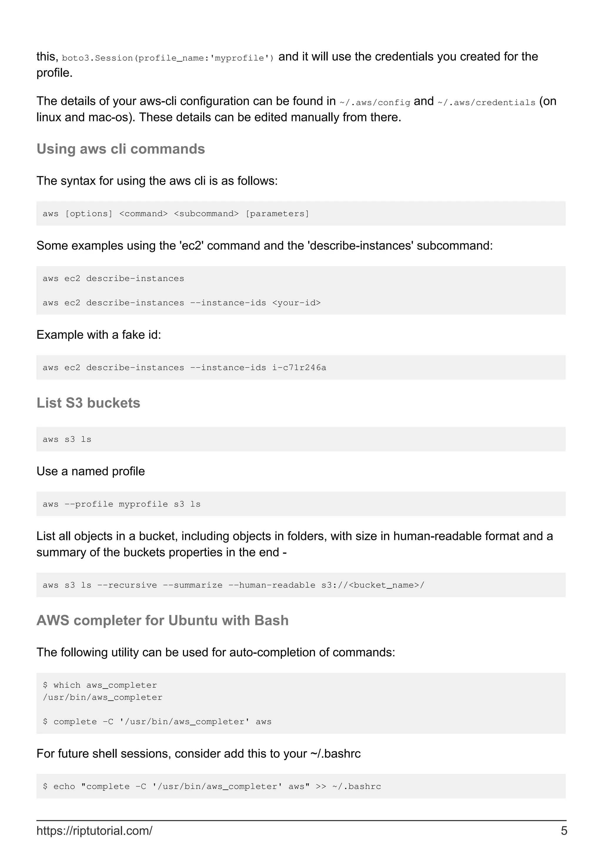 this, boto3.Session(profile_name:'myprofile') and it will use the credentials you created for the
profile.
The details of your aws-cli configuration can be found in ~/.aws/config and ~/.aws/credentials (on
linux and mac-os). These details can be edited manually from there.
Using aws cli commands
The syntax for using the aws cli is as follows:
aws [options] <command> <subcommand> [parameters]
Some examples using the 'ec2' command and the 'describe-instances' subcommand:
aws ec2 describe-instances
aws ec2 describe-instances --instance-ids <your-id>
Example with a fake id:
aws ec2 describe-instances --instance-ids i-c71r246a
List S3 buckets
aws s3 ls
Use a named profile
aws --profile myprofile s3 ls
List all objects in a bucket, including objects in folders, with size in human-readable format and a
summary of the buckets properties in the end -
aws s3 ls --recursive --summarize --human-readable s3://<bucket_name>/
AWS completer for Ubuntu with Bash
The following utility can be used for auto-completion of commands:
$ which aws_completer
/usr/bin/aws_completer
$ complete -C '/usr/bin/aws_completer' aws
For future shell sessions, consider add this to your ~/.bashrc
$ echo "complete -C '/usr/bin/aws_completer' aws" >> ~/.bashrc
https://riptutorial.com/ 5
 