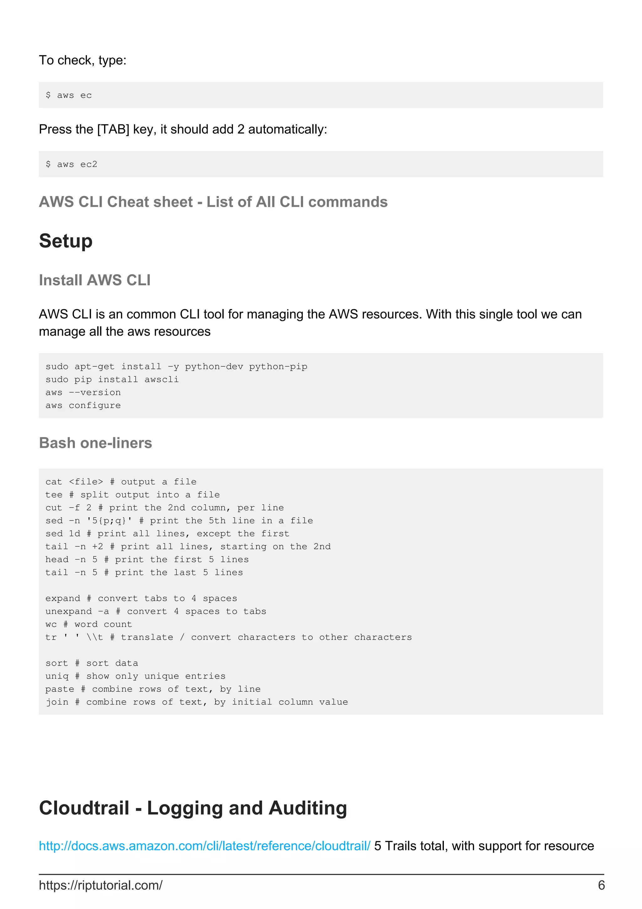 To check, type:
$ aws ec
Press the [TAB] key, it should add 2 automatically:
$ aws ec2
AWS CLI Cheat sheet - List of All CLI commands
Setup
Install AWS CLI
AWS CLI is an common CLI tool for managing the AWS resources. With this single tool we can
manage all the aws resources
sudo apt-get install -y python-dev python-pip
sudo pip install awscli
aws --version
aws configure
Bash one-liners
cat <file> # output a file
tee # split output into a file
cut -f 2 # print the 2nd column, per line
sed -n '5{p;q}' # print the 5th line in a file
sed 1d # print all lines, except the first
tail -n +2 # print all lines, starting on the 2nd
head -n 5 # print the first 5 lines
tail -n 5 # print the last 5 lines
expand # convert tabs to 4 spaces
unexpand -a # convert 4 spaces to tabs
wc # word count
tr ' ' t # translate / convert characters to other characters
sort # sort data
uniq # show only unique entries
paste # combine rows of text, by line
join # combine rows of text, by initial column value
Cloudtrail - Logging and Auditing
http://docs.aws.amazon.com/cli/latest/reference/cloudtrail/ 5 Trails total, with support for resource
https://riptutorial.com/ 6
 