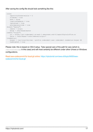 After saving the config file should look something like this:
[core]
repositoryformatversion = 0
filemode = true
bare = false
logallrefupdates = true
ignorecase = true
precomposeunicode = true
[branch "master"]
remote = origin
merge = refs/heads/master
[remote "origin"]
url = https://git-codecommit.us-east-1.amazonaws.com/v1/repos/digitaloffice.nu
fetch = +refs/heads/*:refs/remotes/origin/*
[credential]
helper = /usr/local/bin/aws --profile codecommit-user codecommit credential-helper $@
UseHttpPath = true
Please note: this is based on OS-X setup. Take special care of the path for aws (which is
/usr/local/bin/aws in this case) and will most certainly be different under other Unixes or Windows
configurations.
Read aws-codecommit for local git online: https://riptutorial.com/aws-cli/topic/6450/aws-
codecommit-for-local-git
https://riptutorial.com/ 17
 
