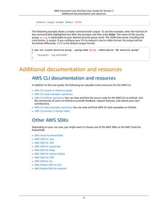 AWS Command Line Interface User Guide for Version 2
Additional documentation and resources
Default output format [None]: ENTER
The following example shows a simple command with output. To use this example, enter the full text of
the command (the highlighted text after the prompt), and then press Enter. The name of the security
group, my-sg, is replaceable to your desired security group name. The JSON document, including the
curly braces, is output. If you conﬁgure your CLI to output in text or table format, the output will be
formatted diﬀerently. JSON is the default output format.
$ aws ec2 create-security-group --group-name my-sg --description "My security group"
{
"GroupId": "sg-903004f8"
}
Additional documentation and resources
AWS CLI documentation and resources
In addition to this user guide, the following are valuable online resources for the AWS CLI.
• AWS CLI version 2 reference guide
• AWS CLI code examples repository
• AWS CLI GitHub repository You can view and fork the source code for the AWS CLI on GitHub. Join
the community of users on GitHub to provide feedback, request features, and submit your own
contributions.
• AWS CLI alias examples repository You can view and fork AWS CLI alias examples on GitHub.
• AWS CLI version 2 change notes
Other AWS SDKs
Depending on your use case, you might want to choose one of the AWS SDKs or the AWS Tools for
PowerShell:
• AWS Tools for PowerShell
• AWS SDK for Java
• AWS SDK for .NET
• AWS SDK for JavaScript
• AWS SDK for Ruby
• AWS SDK for Python (Boto)
• AWS SDK for PHP
• AWS SDK for Go
• AWS Mobile SDK for iOS
• AWS Mobile SDK for Android
3
 