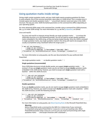 AWS Command Line Interface User Guide for Version 2
Quotes with Strings
Using quotation marks inside strings
Strings might contain quotation marks, and your shell might require escaping quotations for them
to work properly. One of the common parameter value types is a JSON string. This is complex since it
includes spaces and double quotation marks " " around each element name and value in the JSON
structure. The way you enter JSON-formatted parameters on the command line diﬀers depending on
your operating system.
For more advanced JSON usage in the command line, consider using a command line JSON processor,
like jq, to create JSON strings. For more information on jq, see the jq repository on GitHub.
Linux and macOS
For Linux and macOS to interpret strings literally use single quotation marks ' ' to enclose the
JSON data structure, as in the following example. You do not need to escape double quotation
marks embedded in the JSON string, as they are being treated literally. Since the JSON is enclosed
in single quotation marks, any single quotation marks in the string will need to be escaped, this is
usually accomplished using a backslash before the single quote '.
$ aws ec2 run-instances 
--image-id ami-12345678 
--block-device-mappings '[{"DeviceName":"/dev/sdb","Ebs":
{"VolumeSize":20,"DeleteOnTermination":false,"VolumeType":"standard"}}]'
For more information on using quotes, see the user documentation for your preferred shell.
PowerShell
Use single quotation marks ' ' or double quotation marks " ".
Single quotations (recommended)
Since JSON data structures include double quotes, we suggest single quotation marks ' ' to
enclose it. If you use single quotation marks, you do not need to escape double quotation marks
embedded in the JSON string. However, you need to escape each single quotation mark with a
backtick ` within the JSON structure.
PS C:> aws ec2 run-instances `
--image-id ami-12345678 `
--block-device-mappings '[{"DeviceName":"/dev/sdb","Ebs":
{"VolumeSize":20,"DeleteOnTermination":false,"VolumeType":"standard"}}]'
Double quotations
If you use double quotation marks, you do not need to escape single quotation marks embedded in
the JSON string. However, you need to escape each double quotation mark with a backtick ` within
the JSON structure, as with the following example.
PS C:> aws ec2 run-instances `
--image-id ami-12345678 `
--block-device-mappings "[{`"DeviceName`":`"/dev/sdb`",`"Ebs`":
{`"VolumeSize`":20,`"DeleteOnTermination`":false,`"VolumeType`":`"standard`"}}]"
For more information on using quotes, see About Quoting Rules in the Microsoft PowerShell Docs.
Warning
Before PowerShell sends a command to the AWS CLI, it determines if your command
is interpreted using typical PowerShell or CommandLineToArgvW quoting rules. When
PowerShell processes using CommandLineToArgvW, you must surround strings with single
quotation marks ' ' and escape characters with a backslash .
93
 