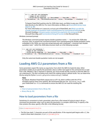 AWS Command Line Interface User Guide for Version 2
Parameters from Files
PS C:> aws ec2 run-instances `
--image-id ami-12345678 `
--block-device-mappings '[{"DeviceName":"/dev/sdb","Ebs":
{"VolumeSize":20,"DeleteOnTermination":false,"VolumeType":"standard"}}]'
To bypass PowerShell quoting rules for JSON data input, use Blobs to pass your JSON
data directly to the AWS CLI. For more information on Blobs, see Binary/Blob (binary large
object) (p. 90).
For more information on CommandLineToArgvW in PowerShell, see What's up with the
strange treatment of quotation marks and backslashes by CommandLineToArgvW in the
Microsoft DevBlogs, Everyone quotes command line arguments the wrong way in the
Microsoft Docs Blog, and CommandLineToArgvW function in the Microsoft Docs.
Windows command prompt
The Windows command prompt requires double quotation marks " " to enclose the JSON data
structure. Also, to prevent the command processor from misinterpreting the double quotation marks
embedded in the JSON, you must also escape (precede with a backslash  character) each double
quotation mark " within the JSON data structure itself, as in the following example.
C:> aws ec2 run-instances ^
--image-id ami-12345678 ^
--block-device-mappings "[{"DeviceName":"/dev/sdb","Ebs":
{"VolumeSize":20,"DeleteOnTermination":false,"VolumeType":"standard"}}]"
Only the outermost double quotation marks are not escaped.
Loading AWS CLI parameters from a ﬁle
Some parameters expect ﬁle names as arguments, from which the AWS CLI loads the data. Other
parameters enable you to specify the parameter value as either text typed on the command line or read
from a ﬁle. Whether a ﬁle is required or optional, you must encode the ﬁle correctly so that the AWS CLI
can understand it. The ﬁle's encoding must match the reading system's default locale. You can determine
this by using the Python locale.getpreferredencoding() method.
Note
By default, Windows PowerShell outputs text as UTF-16, which conﬂicts with the UTF-8
encoding used by many Linux systems. We recommend that you use -Encoding ascii with
your PowerShell Out-File commands to ensure the AWS CLI can read the resulting ﬁle.
Topics
• How to load parameters from a ﬁle (p. 94)
• Binary ﬁles (p. 95)
How to load parameters from a ﬁle
Sometimes it's convenient to load a parameter value from a ﬁle instead of trying to type it all as a
command line parameter value, such as when the parameter is a complex JSON string. To specify a ﬁle
that contains the value, specify a ﬁle URL in the following format.
file://complete/path/to/file
• The ﬁrst two slash '/' characters are part of the speciﬁcation. If the required path begins with a '/', the
result is three slash characters: file:///folder/file.
94
 