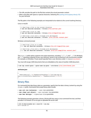 AWS Command Line Interface User Guide for Version 2
Parameters from Files
• The URL provides the path to the ﬁle that contains the actual parameter content.
• When using ﬁles with spaces or special characters, following the quoting and escaping rules (p. 92)
for your terminal.
The ﬁle paths in the following examples are interpreted to be relative to the current working directory.
Linux or macOS
// Read from a file in the current directory
$ aws ec2 describe-instances --filters file://filter.json
// Read from a file in /tmp
$ aws ec2 describe-instances --filters file:///tmp/filter.json
// Read from a file with a filename with whitespaces
$ aws ec2 describe-instances --filters 'file://filter content.json'
Windows command prompt
// Read from a file in C:temp
C:> aws ec2 describe-instances --filters file://C:tempfilter.json
// Read from a file with a filename with whitespaces
C:> aws ec2 describe-instances --filters "file://C:tempfilter content.json"
The file:// preﬁx option supports Unix-style expansions, including "~/", "./", and "../". On Windows,
the "~/" expression expands to your user directory, stored in the %USERPROFILE% environment variable.
For example, on Windows 10 you would typically have a user directory under C:UsersUserName.
You must still escape JSON documents that are embedded as the value of another JSON document.
$ aws sqs create-queue --queue-name my-queue --attributes file://attributes.json
attributes.json
{
"RedrivePolicy": "{"deadLetterTargetArn":"arn:aws:sqs:us-
west-2:0123456789012:deadletter", "maxReceiveCount":"5"}"
}
Binary ﬁles
For commands that take binary data as a parameter, specify that the data is binary content by using the
fileb:// preﬁx. Commands that accept binary data include:
• aws ec2 run-instances: --user-data parameter.
• aws s3api put-object: --sse-customer-key parameter.
• aws kms decrypt: --ciphertext-blob parameter.
The following example generates a binary 256-bit AES key using a Linux command line tool, and then
provides it to Amazon S3 to encrypt an uploaded ﬁle server-side.
$ dd if=/dev/urandom bs=1 count=32 > sse.key
32+0 records in
95
 