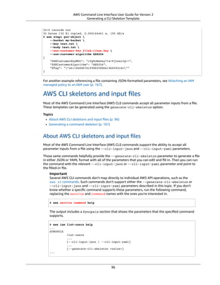 AWS Command Line Interface User Guide for Version 2
Generating a CLI Skeleton Template
32+0 records out
32 bytes (32 B) copied, 0.000164441 s, 195 kB/s
$ aws s3api put-object 
--bucket my-bucket 
--key test.txt 
--body test.txt 
--sse-customer-key fileb://sse.key 
--sse-customer-algorithm AES256
{
"SSECustomerKeyMD5": "iVg8oWa8sy714+FjtesrJg==",
"SSECustomerAlgorithm": "AES256",
"ETag": ""a6118e84b76cf98bf04bbe14b6045c6c""
}
For another example referencing a ﬁle containing JSON-formatted parameters, see Attaching an IAM
managed policy to an IAM user (p. 167).
AWS CLI skeletons and input ﬁles
Most of the AWS Command Line Interface (AWS CLI) commands accept all parameter inputs from a ﬁle.
These templates can be generated using the generate-cli-skeleton option.
Topics
• About AWS CLI skeletons and input ﬁles (p. 96)
• Generating a command skeleton (p. 101)
About AWS CLI skeletons and input ﬁles
Most of the AWS Command Line Interface (AWS CLI) commands support the ability to accept all
parameter inputs from a ﬁle using the --cli-input-json and --cli-input-yaml parameters.
Those same commands helpfully provide the --generate-cli-skeleton parameter to generate a ﬁle
in either JSON or YAML format with all of the parameters that you can edit and ﬁll in. Then you can run
the command with the relevant --cli-input-json or --cli-input-yaml parameter and point to
the ﬁlled-in ﬁle.
Important
Several AWS CLI commands don't map directly to individual AWS API operations, such as the
aws s3 commands. Such commands don't support either the --generate-cli-skeleton or
--cli-input-json and --cli-input-yaml parameters described in this topic. If you don't
know whether a speciﬁc command supports these parameters, run the following command,
replacing the service and command names with the ones you're interested in.
$ aws service command help
The output includes a Synopsis section that shows the parameters that the speciﬁed command
supports.
$ aws iam list-users help
...
SYNOPSIS
list-users
...
[--cli-input-json | --cli-input-yaml]
...
[--generate-cli-skeleton <value>]
...
96
 