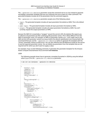 AWS Command Line Interface User Guide for Version 2
Generating a CLI Skeleton Template
The --generate-cli-skeleton parameter causes the command not to run, but instead to generate
and display a parameter template that you can customize and use as input on a later command. The
generated template includes all of the parameters that the command supports.
The --generate-cli-skeleton parameter accepts one of the following values:
• input – The generated template includes all input parameters formatted as JSON. This is the default
value.
• yaml-input – The generated template includes all input parameters formatted as YAML.
• output – The generated template includes all output parameters formatted as JSON. You can't
currently request the output parameters as YAML.
Because the AWS CLI is essentially a "wrapper" around the service's API, the skeleton ﬁle expects you
to reference all parameters by their underlying API parameter names. This is likely diﬀerent from the
AWS CLI parameter name. For example, an AWS CLI parameter named user-name might map to the
AWS service's API parameter named UserName (notice the altered capitalization and missing dash). We
recommend that you use the --generate-cli-skeleton option to generate the template with the
"correct" parameter names to avoid errors. You can also reference the API Reference Guide for the service
to see the expected parameter names. You can delete any parameters from the template that are not
required and for which you don't want to supply a value.
For example, if you run the following command, it generates the parameter template for the Amazon
Elastic Compute Cloud (Amazon EC2) command run-instances.
JSON
The following example shows how to generate a template formatted in JSON by using the default
value (input) for the --generate-cli-skeleton parameter.
$ aws ec2 run-instances --generate-cli-skeleton
{
"DryRun": true,
"ImageId": "",
"MinCount": 0,
"MaxCount": 0,
"KeyName": "",
"SecurityGroups": [
""
],
"SecurityGroupIds": [
""
],
"UserData": "",
"InstanceType": "",
"Placement": {
"AvailabilityZone": "",
"GroupName": "",
"Tenancy": ""
},
"KernelId": "",
"RamdiskId": "",
"BlockDeviceMappings": [
{
"VirtualName": "",
"DeviceName": "",
"Ebs": {
"SnapshotId": "",
"VolumeSize": 0,
"DeleteOnTermination": true,
97
 