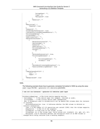 AWS Command Line Interface User Guide for Version 2
Generating a CLI Skeleton Template
"VolumeType": "",
"Iops": 0,
"Encrypted": true
},
"NoDevice": ""
}
],
"Monitoring": {
"Enabled": true
},
"SubnetId": "",
"DisableApiTermination": true,
"InstanceInitiatedShutdownBehavior": "",
"PrivateIpAddress": "",
"ClientToken": "",
"AdditionalInfo": "",
"NetworkInterfaces": [
{
"NetworkInterfaceId": "",
"DeviceIndex": 0,
"SubnetId": "",
"Description": "",
"PrivateIpAddress": "",
"Groups": [
""
],
"DeleteOnTermination": true,
"PrivateIpAddresses": [
{
"PrivateIpAddress": "",
"Primary": true
}
],
"SecondaryPrivateIpAddressCount": 0,
"AssociatePublicIpAddress": true
}
],
"IamInstanceProfile": {
"Arn": "",
"Name": ""
},
"EbsOptimized": true
}
YAML
The following example shows how to generate a template formatted in YAML by using the value
yaml-input for the --generate-cli-skeleton parameter.
$ aws ec2 run-instances --generate-cli-skeleton yaml-input
BlockDeviceMappings: # The block device mapping entries.
- DeviceName: '' # The device name (for example, /dev/sdh or xvdh).
VirtualName: '' # The virtual device name (ephemeralN).
Ebs: # Parameters used to automatically set up Amazon EBS volumes when the instance
is launched.
DeleteOnTermination: true # Indicates whether the EBS volume is deleted on
instance termination.
Iops: 0 # The number of I/O operations per second (IOPS) that the volume supports.
SnapshotId: '' # The ID of the snapshot.
VolumeSize: 0 # The size of the volume, in GiB.
VolumeType: st1 # The volume type. Valid values are: standard, io1, gp2, sc1, st1.
Encrypted: true # Indicates whether the encryption state of an EBS volume is
changed while being restored from a backing snapshot.
98
 