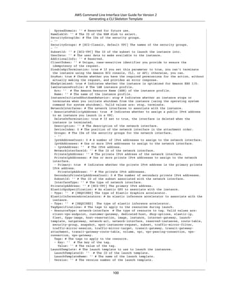 AWS Command Line Interface User Guide for Version 2
Generating a CLI Skeleton Template
SpreadDomain: '' # Reserved for future use.
RamdiskId: '' # The ID of the RAM disk to select.
SecurityGroupIds: # The IDs of the security groups.
- ''
SecurityGroups: # [EC2-Classic, default VPC] The names of the security groups.
- ''
SubnetId: '' # [EC2-VPC] The ID of the subnet to launch the instance into.
UserData: '' # The user data to make available to the instance.
AdditionalInfo: '' # Reserved.
ClientToken: '' # Unique, case-sensitive identifier you provide to ensure the
idempotency of the request.
DisableApiTermination: true # If you set this parameter to true, you can't terminate
the instance using the Amazon EC2 console, CLI, or API; otherwise, you can.
DryRun: true # Checks whether you have the required permissions for the action, without
actually making the request, and provides an error response.
EbsOptimized: true # Indicates whether the instance is optimized for Amazon EBS I/O.
IamInstanceProfile: # The IAM instance profile.
Arn: '' # The Amazon Resource Name (ARN) of the instance profile.
Name: '' # The name of the instance profile.
InstanceInitiatedShutdownBehavior: stop # Indicates whether an instance stops or
terminates when you initiate shutdown from the instance (using the operating system
command for system shutdown). Valid values are: stop, terminate.
NetworkInterfaces: # The network interfaces to associate with the instance.
- AssociatePublicIpAddress: true # Indicates whether to assign a public IPv4 address
to an instance you launch in a VPC.
DeleteOnTermination: true # If set to true, the interface is deleted when the
instance is terminated.
Description: '' # The description of the network interface.
DeviceIndex: 0 # The position of the network interface in the attachment order.
Groups: # The IDs of the security groups for the network interface.
- ''
Ipv6AddressCount: 0 # A number of IPv6 addresses to assign to the network interface.
Ipv6Addresses: # One or more IPv6 addresses to assign to the network interface.
- Ipv6Address: '' # The IPv6 address.
NetworkInterfaceId: '' # The ID of the network interface.
PrivateIpAddress: '' # The private IPv4 address of the network interface.
PrivateIpAddresses: # One or more private IPv4 addresses to assign to the network
interface.
- Primary: true # Indicates whether the private IPv4 address is the primary private
IPv4 address.
PrivateIpAddress: '' # The private IPv4 addresses.
SecondaryPrivateIpAddressCount: 0 # The number of secondary private IPv4 addresses.
SubnetId: '' # The ID of the subnet associated with the network interface.
InterfaceType: '' # The type of network interface.
PrivateIpAddress: '' # [EC2-VPC] The primary IPv4 address.
ElasticGpuSpecification: # An elastic GPU to associate with the instance.
- Type: '' # [REQUIRED] The type of Elastic Graphics accelerator.
ElasticInferenceAccelerators: # An elastic inference accelerator to associate with the
instance.
- Type: '' # [REQUIRED] The type of elastic inference accelerator.
TagSpecifications: # The tags to apply to the resources during launch.
- ResourceType: network-interface # The type of resource to tag. Valid values are:
client-vpn-endpoint, customer-gateway, dedicated-host, dhcp-options, elastic-ip,
fleet, fpga-image, host-reservation, image, instance, internet-gateway, launch-
template, natgateway, network-acl, network-interface, reserved-instances, route-table,
security-group, snapshot, spot-instances-request, subnet, traffic-mirror-filter,
traffic-mirror-session, traffic-mirror-target, transit-gateway, transit-gateway-
attachment, transit-gateway-route-table, volume, vpc, vpc-peering-connection, vpn-
connection, vpn-gateway.
Tags: # The tags to apply to the resource.
- Key: '' # The key of the tag.
Value: '' # The value of the tag.
LaunchTemplate: # The launch template to use to launch the instances.
LaunchTemplateId: '' # The ID of the launch template.
LaunchTemplateName: '' # The name of the launch template.
Version: '' # The version number of the launch template.
100
 