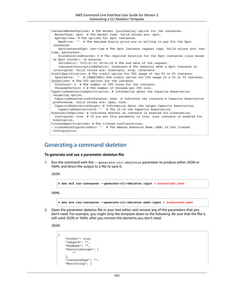 AWS Command Line Interface User Guide for Version 2
Generating a CLI Skeleton Template
InstanceMarketOptions: # The market (purchasing) option for the instances.
MarketType: spot # The market type. Valid values are: spot.
SpotOptions: # The options for Spot Instances.
MaxPrice: '' # The maximum hourly price you're willing to pay for the Spot
Instances.
SpotInstanceType: one-time # The Spot Instance request type. Valid values are: one-
time, persistent.
BlockDurationMinutes: 0 # The required duration for the Spot Instances (also known
as Spot blocks), in minutes.
ValidUntil: 1970-01-01 00:00:00 # The end date of the request.
InstanceInterruptionBehavior: terminate # The behavior when a Spot Instance is
interrupted. Valid values are: hibernate, stop, terminate.
CreditSpecification: # The credit option for CPU usage of the T2 or T3 instance.
CpuCredits: '' # [REQUIRED] The credit option for CPU usage of a T2 or T3 instance.
CpuOptions: # The CPU options for the instance.
CoreCount: 0 # The number of CPU cores for the instance.
ThreadsPerCore: 0 # The number of threads per CPU core.
CapacityReservationSpecification: # Information about the Capacity Reservation
targeting option.
CapacityReservationPreference: none # Indicates the instance's Capacity Reservation
preferences. Valid values are: open, none.
CapacityReservationTarget: # Information about the target Capacity Reservation.
CapacityReservationId: '' # The ID of the Capacity Reservation.
HibernationOptions: # Indicates whether an instance is enabled for hibernation.
Configured: true # If you set this parameter to true, your instance is enabled for
hibernation.
LicenseSpecifications: # The license configurations.
- LicenseConfigurationArn: '' # The Amazon Resource Name (ARN) of the license
configuration.
Generating a command skeleton
To generate and use a parameter skeleton ﬁle
1. Run the command with the --generate-cli-skeleton parameter to produce either JSON or
YAML and direct the output to a ﬁle to save it.
JSON
$ aws ec2 run-instances --generate-cli-skeleton input > ec2runinst.json
YAML
$ aws ec2 run-instances --generate-cli-skeleton yaml-input > ec2runinst.yaml
2. Open the parameter skeleton ﬁle in your text editor and remove any of the parameters that you
don't need. For example, you might strip the template down to the following. Be sure that the ﬁle is
still valid JSON or YAML after you remove the elements you don't need.
JSON
{
"DryRun": true,
"ImageId": "",
"KeyName": "",
"SecurityGroups": [
""
],
"InstanceType": "",
"Monitoring": {
101
 
