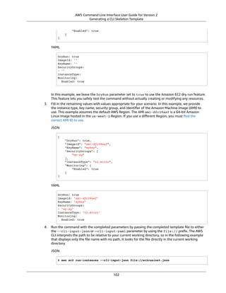 AWS Command Line Interface User Guide for Version 2
Generating a CLI Skeleton Template
"Enabled": true
}
}
YAML
DryRun: true
ImageId: ''
KeyName: ''
SecurityGroups:
- ''
InstanceType:
Monitoring:
Enabled: true
In this example, we leave the DryRun parameter set to true to use the Amazon EC2 dry run feature.
This feature lets you safely test the command without actually creating or modifying any resources.
3. Fill in the remaining values with values appropriate for your scenario. In this example, we provide
the instance type, key name, security group, and identiﬁer of the Amazon Machine Image (AMI) to
use. This example assumes the default AWS Region. The AMI ami-dfc39aef is a 64-bit Amazon
Linux image hosted in the us-west-2 Region. If you use a diﬀerent Region, you must ﬁnd the
correct AMI ID to use.
JSON
{
"DryRun": true,
"ImageId": "ami-dfc39aef",
"KeyName": "mykey",
"SecurityGroups": [
"my-sg"
],
"InstanceType": "t2.micro",
"Monitoring": {
"Enabled": true
}
}
YAML
DryRun: true
ImageId: 'ami-dfc39aef'
KeyName: 'mykey'
SecurityGroups:
- 'my-sg'
InstanceType: 't2.micro'
Monitoring:
Enabled: true
4. Run the command with the completed parameters by passing the completed template ﬁle to either
the --cli-input-json or --cli-input-yaml parameter by using the file:// preﬁx. The AWS
CLI interprets the path to be relative to your current working directory, so in the following example
that displays only the ﬁle name with no path, it looks for the ﬁle directly in the current working
directory.
JSON
$ aws ec2 run-instances --cli-input-json file://ec2runinst.json
102
 