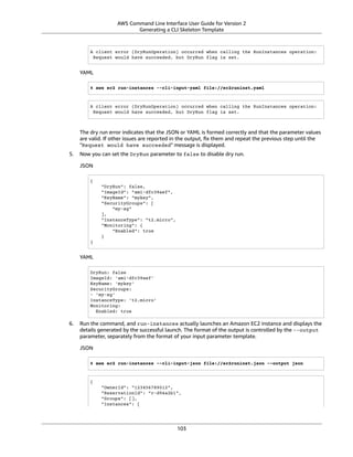 AWS Command Line Interface User Guide for Version 2
Generating a CLI Skeleton Template
A client error (DryRunOperation) occurred when calling the RunInstances operation:
Request would have succeeded, but DryRun flag is set.
YAML
$ aws ec2 run-instances --cli-input-yaml file://ec2runinst.yaml
A client error (DryRunOperation) occurred when calling the RunInstances operation:
Request would have succeeded, but DryRun flag is set.
The dry run error indicates that the JSON or YAML is formed correctly and that the parameter values
are valid. If other issues are reported in the output, ﬁx them and repeat the previous step until the
"Request would have succeeded" message is displayed.
5. Now you can set the DryRun parameter to false to disable dry run.
JSON
{
"DryRun": false,
"ImageId": "ami-dfc39aef",
"KeyName": "mykey",
"SecurityGroups": [
"my-sg"
],
"InstanceType": "t2.micro",
"Monitoring": {
"Enabled": true
}
}
YAML
DryRun: false
ImageId: 'ami-dfc39aef'
KeyName: 'mykey'
SecurityGroups:
- 'my-sg'
InstanceType: 't2.micro'
Monitoring:
Enabled: true
6. Run the command, and run-instances actually launches an Amazon EC2 instance and displays the
details generated by the successful launch. The format of the output is controlled by the --output
parameter, separately from the format of your input parameter template.
JSON
$ aws ec2 run-instances --cli-input-json file://ec2runinst.json --output json
{
"OwnerId": "123456789012",
"ReservationId": "r-d94a2b1",
"Groups": [],
"Instances": [
103
 