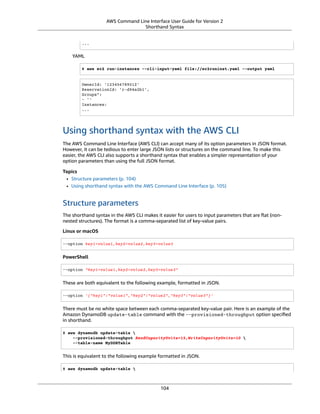 AWS Command Line Interface User Guide for Version 2
Shorthand Syntax
...
YAML
$ aws ec2 run-instances --cli-input-yaml file://ec2runinst.yaml --output yaml
OwnerId: '123456789012'
ReservationId: 'r-d94a2b1',
Groups":
- ''
Instances:
...
Using shorthand syntax with the AWS CLI
The AWS Command Line Interface (AWS CLI) can accept many of its option parameters in JSON format.
However, it can be tedious to enter large JSON lists or structures on the command line. To make this
easier, the AWS CLI also supports a shorthand syntax that enables a simpler representation of your
option parameters than using the full JSON format.
Topics
• Structure parameters (p. 104)
• Using shorthand syntax with the AWS Command Line Interface (p. 105)
Structure parameters
The shorthand syntax in the AWS CLI makes it easier for users to input parameters that are ﬂat (non-
nested structures). The format is a comma-separated list of key-value pairs.
Linux or macOS
--option key1=value1,key2=value2,key3=value3
PowerShell
--option "key1=value1,key2=value2,key3=value3"
These are both equivalent to the following example, formatted in JSON.
--option '{"key1":"value1","key2":"value2","key3":"value3"}'
There must be no white space between each comma-separated key-value pair. Here is an example of the
Amazon DynamoDB update-table command with the --provisioned-throughput option speciﬁed
in shorthand.
$ aws dynamodb update-table 
--provisioned-throughput ReadCapacityUnits=15,WriteCapacityUnits=10 
--table-name MyDDBTable
This is equivalent to the following example formatted in JSON.
$ aws dynamodb update-table 
104
 
