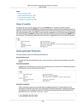 AWS Command Line Interface User Guide for Version 2
How it works
Topics
• How it works (p. 106)
• Auto-prompt features (p. 106)
• Auto-prompt modes (p. 108)
• Conﬁgure auto-prompt (p. 108)
How it works
If enabled, the auto-prompt enables you to use the ENTER key to complete a partially entered
command. After pressing the ENTER key, commands, parameters, and resources are suggested based on
what you continue to type. The suggestions list the name of the command, parameter, or resource on the
left and a description of it on the right. To select and use a suggestion, use the arrows keys to highlight a
row, and then press the SPACE key. When you've ﬁnished entering in your command, press ENTER to use
the command. The following example demonstrates what a suggested list from auto-prompt looks like.
$ aws
> aws a
accessanalyzer Access Analyzer
acm AWS Certificate Manager
acm-pca AWS Certificate Manager Private Certificate Authority
alexaforbusiness Alexa For Business
amplify AWS Amplify
Auto-prompt features
The auto-prompt contains the following useful features:
Documentation panel
Provides the help documentation for the current command. To open the documentation, press the
F3 key.
Command completion
Suggests aws commands to use. To see a list, partially enter the command. The following example is
searching for a service starting with the letter a.
$ aws
> aws a
accessanalyzer Access Analyzer
acm AWS Certificate Manager
acm-pca AWS Certificate Manager Private Certificate
Authority
alexaforbusiness Alexa For Business
amplify AWS Amplify
Parameter completion
After a command is typed, auto-prompt starts to suggest parameters. The descriptions for the
parameters include the value type, and a description of what the parameter is. Required parameters
are listed ﬁrst, and are labeled as required. The following example shows the auto-prompt list of
parameters for aws dynamodb describe-table.
$ aws dynamodb describe-table
> aws dynamodb describe-table
106
 