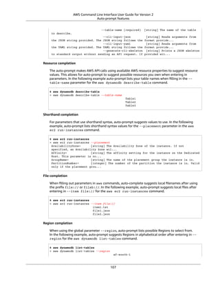 AWS Command Line Interface User Guide for Version 2
Auto-prompt features
--table-name (required) [string] The name of the table
to describe.
--cli-input-json [string] Reads arguments from
the JSON string provided. The JSON string follows the format provide...
--cli-input-yaml [string] Reads arguments from
the YAML string provided. The YAML string follows the format provide...
--generate-cli-skeleton [string] Prints a JSON skeleton
to standard output without sending an API request. If provided wit...
Resource completion
The auto-prompt makes AWS API calls using available AWS resource properties to suggest resource
values. This allows for auto-prompt to suggest possible resources you own when entering in
parameters. In the following example auto-prompt lists your table names when ﬁlling in the --
table-name parameter for the aws dynamodb describe-table command.
$ aws dynamodb describe-table
> aws dynamodb describe-table --table-name
Table1
Table2
Table3
Shorthand completion
For parameters that use shorthand syntax, auto-prompt suggests values to use. In the following
example, auto-prompt lists shorthand syntax values for the --placement parameter in the aws
ec2 run-instances command.
$ aws ec2 run-instances
> aws ec2 run-instances --placement
AvailabilityZone= [string] The Availability Zone of the instance. If not
specified, an Availability Zone wil...
Affinity= [string] The affinity setting for the instance on the Dedicated
Host. This parameter is no...
GroupName= [string] The name of the placement group the instance is in.
PartitionNumber= [integer] The number of the partition the instance is in. Valid
only if the placement grou...
File completion
When ﬁlling out parameters in aws commands, auto-complete suggests local ﬁlenames after using
the preﬁx file:// or fileb://. In the following example, auto-prompt suggests local ﬁles after
entering in --item file:// for the aws ec2 run-instances command.
$ aws ec2 run-instances
> aws ec2 run-instances --item file://
item1.txt
file1.json
file2.json
Region completion
When using the global parameter --region, auto-prompt lists possible Regions to select from.
In the following example, auto-prompt suggests Regions in alphabetical order after entering in --
region for the aws dynamodb list-tables command.
$ aws dynamodb list-tables
> aws dynamodb list-tables --region
af-south-1
107
 