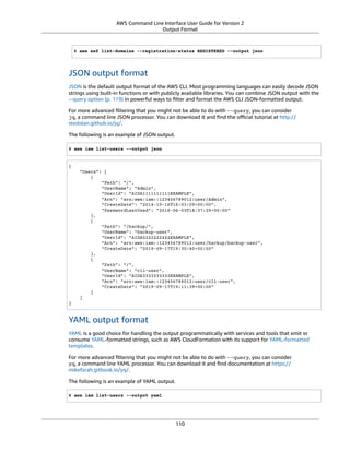 AWS Command Line Interface User Guide for Version 2
Output Format
$ aws swf list-domains --registration-status REGISTERED --output json
JSON output format
JSON is the default output format of the AWS CLI. Most programming languages can easily decode JSON
strings using built-in functions or with publicly available libraries. You can combine JSON output with the
--query option (p. 119) in powerful ways to ﬁlter and format the AWS CLI JSON-formatted output.
For more advanced ﬁltering that you might not be able to do with --query, you can consider
jq, a command line JSON processor. You can download it and ﬁnd the oﬃcial tutorial at http://
stedolan.github.io/jq/.
The following is an example of JSON output.
$ aws iam list-users --output json
{
"Users": [
{
"Path": "/",
"UserName": "Admin",
"UserId": "AIDA1111111111EXAMPLE",
"Arn": "arn:aws:iam::123456789012:user/Admin",
"CreateDate": "2014-10-16T16:03:09+00:00",
"PasswordLastUsed": "2016-06-03T18:37:29+00:00"
},
{
"Path": "/backup/",
"UserName": "backup-user",
"UserId": "AIDA2222222222EXAMPLE",
"Arn": "arn:aws:iam::123456789012:user/backup/backup-user",
"CreateDate": "2019-09-17T19:30:40+00:00"
},
{
"Path": "/",
"UserName": "cli-user",
"UserId": "AIDA3333333333EXAMPLE",
"Arn": "arn:aws:iam::123456789012:user/cli-user",
"CreateDate": "2019-09-17T19:11:39+00:00"
}
]
}
YAML output format
YAML is a good choice for handling the output programmatically with services and tools that emit or
consume YAML-formatted strings, such as AWS CloudFormation with its support for YAML-formatted
templates.
For more advanced ﬁltering that you might not be able to do with --query, you can consider
yq, a command line YAML processor. You can download it and ﬁnd documentation at https://
mikefarah.gitbook.io/yq/.
The following is an example of YAML output.
$ aws iam list-users --output yaml
110
 