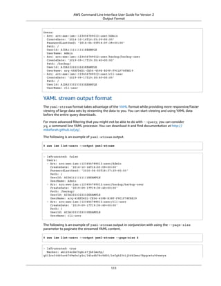 AWS Command Line Interface User Guide for Version 2
Output Format
Users:
- Arn: arn:aws:iam::123456789012:user/Admin
CreateDate: '2014-10-16T16:03:09+00:00'
PasswordLastUsed: '2016-06-03T18:37:29+00:00'
Path: /
UserId: AIDA1111111111EXAMPLE
UserName: Admin
- Arn: arn:aws:iam::123456789012:user/backup/backup-user
CreateDate: '2019-09-17T19:30:40+00:00'
Path: /backup/
UserId: AIDA2222222222EXAMPLE
UserName: arq-45EFD6D1-CE56-459B-B39F-F9C1F78FBE19
- Arn: arn:aws:iam::123456789012:user/cli-user
CreateDate: '2019-09-17T19:30:40+00:00'
Path: /
UserId: AIDA3333333333EXAMPLE
UserName: cli-user
YAML stream output format
The yaml-stream format takes advantage of the YAML format while providing more responsive/faster
viewing of large data sets by streaming the data to you. You can start viewing and using YAML data
before the entire query downloads.
For more advanced ﬁltering that you might not be able to do with --query, you can consider
yq, a command line YAML processor. You can download it and ﬁnd documentation at http://
mikefarah.github.io/yq/.
The following is an example of yaml-stream output.
$ aws iam list-users --output yaml-stream
- IsTruncated: false
Users:
- Arn: arn:aws:iam::123456789012:user/Admin
CreateDate: '2014-10-16T16:03:09+00:00'
PasswordLastUsed: '2016-06-03T18:37:29+00:00'
Path: /
UserId: AIDA1111111111EXAMPLE
UserName: Admin
- Arn: arn:aws:iam::123456789012:user/backup/backup-user
CreateDate: '2019-09-17T19:30:40+00:00'
Path: /backup/
UserId: AIDA2222222222EXAMPLE
UserName: arq-45EFD6D1-CE56-459B-B39F-F9C1F78FBE19
- Arn: arn:aws:iam::123456789012:user/cli-user
CreateDate: '2019-09-17T19:30:40+00:00'
Path: /
UserId: AIDA3333333333EXAMPLE
UserName: cli-user
The following is an example of yaml-stream output in conjunction with using the --page-size
parameter to paginate the streamed YAML content.
$ aws iam list-users --output yaml-stream --page-size 2
- IsTruncated: true
Marker: ab1234cdef5ghi67jk8lmo9p/
q012rs3t445uv6789w0x1y2z/345a6b78c9d00/1efgh234ij56klmno78pqrstu90vwxyx
111
 