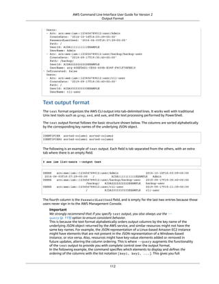 AWS Command Line Interface User Guide for Version 2
Output Format
Users:
- Arn: arn:aws:iam::123456789012:user/Admin
CreateDate: '2014-10-16T16:03:09+00:00'
PasswordLastUsed: '2016-06-03T18:37:29+00:00'
Path: /
UserId: AIDA1111111111EXAMPLE
UserName: Admin
- Arn: arn:aws:iam::123456789012:user/backup/backup-user
CreateDate: '2019-09-17T19:30:40+00:00'
Path: /backup/
UserId: AIDA2222222222EXAMPLE
UserName: arq-45EFD6D1-CE56-459B-B39F-F9C1F78FBE19
- IsTruncated: false
Users:
- Arn: arn:aws:iam::123456789012:user/cli-user
CreateDate: '2019-09-17T19:30:40+00:00'
Path: /
UserId: AIDA3333333333EXAMPLE
UserName: cli-user
Text output format
The text format organizes the AWS CLI output into tab-delimited lines. It works well with traditional
Unix text tools such as grep, sed, and awk, and the text processing performed by PowerShell.
The text output format follows the basic structure shown below. The columns are sorted alphabetically
by the corresponding key names of the underlying JSON object.
IDENTIFIER sorted-column1 sorted-column2
IDENTIFIER2 sorted-column1 sorted-column2
The following is an example of text output. Each ﬁeld is tab separated from the others, with an extra
tab where there is an empty ﬁeld.
$ aws iam list-users --output text
USERS arn:aws:iam::123456789012:user/Admin 2014-10-16T16:03:09+00:00
2016-06-03T18:37:29+00:00 / AIDA1111111111EXAMPLE Admin
USERS arn:aws:iam::123456789012:user/backup/backup-user 2019-09-17T19:30:40+00:00
/backup/ AIDA2222222222EXAMPLE backup-user
USERS arn:aws:iam::123456789012:user/cli-user 2019-09-17T19:11:39+00:00
/ AIDA3333333333EXAMPLE cli-user
The fourth column is the PasswordLastUsed ﬁeld, and is empty for the last two entries because those
users never sign in to the AWS Management Console.
Important
We strongly recommend that if you specify text output, you also always use the --
query (p. 119) option to ensure consistent behavior.
This is because the text format alphabetically orders output columns by the key name of the
underlying JSON object returned by the AWS service, and similar resources might not have the
same key names. For example, the JSON representation of a Linux-based Amazon EC2 instance
might have elements that are not present in the JSON representation of a Windows-based
instance, or vice versa. Also, resources might have key-value elements added or removed in
future updates, altering the column ordering. This is where --query augments the functionality
of the text output to provide you with complete control over the output format.
In the following example, the command speciﬁes which elements to display and deﬁnes the
ordering of the columns with the list notation [key1, key2, ...]. This gives you full
112
 