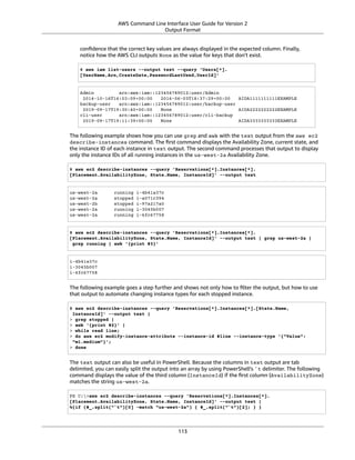 AWS Command Line Interface User Guide for Version 2
Output Format
conﬁdence that the correct key values are always displayed in the expected column. Finally,
notice how the AWS CLI outputs None as the value for keys that don't exist.
$ aws iam list-users --output text --query 'Users[*].
[UserName,Arn,CreateDate,PasswordLastUsed,UserId]'
Admin arn:aws:iam::123456789012:user/Admin
2014-10-16T16:03:09+00:00 2016-06-03T18:37:29+00:00 AIDA1111111111EXAMPLE
backup-user arn:aws:iam::123456789012:user/backup-user
2019-09-17T19:30:40+00:00 None AIDA2222222222EXAMPLE
cli-user arn:aws:iam::123456789012:user/cli-backup
2019-09-17T19:11:39+00:00 None AIDA3333333333EXAMPLE
The following example shows how you can use grep and awk with the text output from the aws ec2
describe-instances command. The ﬁrst command displays the Availability Zone, current state, and
the instance ID of each instance in text output. The second command processes that output to display
only the instance IDs of all running instances in the us-west-2a Availability Zone.
$ aws ec2 describe-instances --query 'Reservations[*].Instances[*].
[Placement.AvailabilityZone, State.Name, InstanceId]' --output text
us-west-2a running i-4b41a37c
us-west-2a stopped i-a071c394
us-west-2b stopped i-97a217a0
us-west-2a running i-3045b007
us-west-2a running i-6fc67758
$ aws ec2 describe-instances --query 'Reservations[*].Instances[*].
[Placement.AvailabilityZone, State.Name, InstanceId]' --output text | grep us-west-2a |
grep running | awk '{print $3}'
i-4b41a37c
i-3045b007
i-6fc67758
The following example goes a step further and shows not only how to ﬁlter the output, but how to use
that output to automate changing instance types for each stopped instance.
$ aws ec2 describe-instances --query 'Reservations[*].Instances[*].[State.Name,
InstanceId]' --output text |
> grep stopped |
> awk '{print $2}' |
> while read line;
> do aws ec2 modify-instance-attribute --instance-id $line --instance-type '{"Value":
"m1.medium"}';
> done
The text output can also be useful in PowerShell. Because the columns in text output are tab
delimited, you can easily split the output into an array by using PowerShell's `t delimiter. The following
command displays the value of the third column (InstanceId) if the ﬁrst column (AvailabilityZone)
matches the string us-west-2a.
PS C:>aws ec2 describe-instances --query 'Reservations[*].Instances[*].
[Placement.AvailabilityZone, State.Name, InstanceId]' --output text |
%{if ($_.split("`t")[0] -match "us-west-2a") { $_.split("`t")[2]; } }
113
 