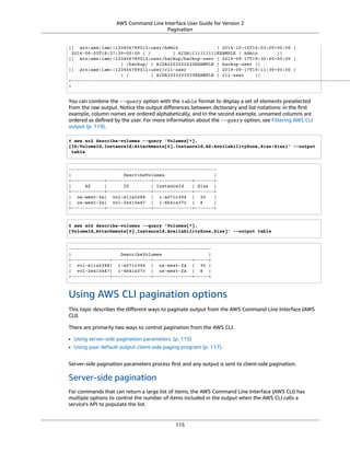 AWS Command Line Interface User Guide for Version 2
Pagination
|| arn:aws:iam::123456789012:user/Admin | 2014-10-16T16:03:09+00:00 |
2016-06-03T18:37:29+00:00 | / | AIDA1111111111EXAMPLE | Admin ||
|| arn:aws:iam::123456789012:user/backup/backup-user | 2019-09-17T19:30:40+00:00 |
| /backup/ | AIDA2222222222EXAMPLE | backup-user ||
|| arn:aws:iam::123456789012:user/cli-user | 2019-09-17T19:11:39+00:00 |
| / | AIDA3333333333EXAMPLE | cli-user ||
+------------------------------------------------------------------------------------------------------
+
You can combine the --query option with the table format to display a set of elements preselected
from the raw output. Notice the output diﬀerences between dictionary and list notations: in the ﬁrst
example, column names are ordered alphabetically, and in the second example, unnamed columns are
ordered as deﬁned by the user. For more information about the --query option, see Filtering AWS CLI
output (p. 119).
$ aws ec2 describe-volumes --query 'Volumes[*].
{ID:VolumeId,InstanceId:Attachments[0].InstanceId,AZ:AvailabilityZone,Size:Size}' --output
table
------------------------------------------------------
| DescribeVolumes |
+------------+----------------+--------------+-------+
| AZ | ID | InstanceId | Size |
+------------+----------------+--------------+-------+
| us-west-2a| vol-e11a5288 | i-a071c394 | 30 |
| us-west-2a| vol-2e410a47 | i-4b41a37c | 8 |
+------------+----------------+--------------+-------+
$ aws ec2 describe-volumes --query 'Volumes[*].
[VolumeId,Attachments[0].InstanceId,AvailabilityZone,Size]' --output table
----------------------------------------------------
| DescribeVolumes |
+--------------+--------------+--------------+-----+
| vol-e11a5288| i-a071c394 | us-west-2a | 30 |
| vol-2e410a47| i-4b41a37c | us-west-2a | 8 |
+--------------+--------------+--------------+-----+
Using AWS CLI pagination options
This topic describes the diﬀerent ways to paginate output from the AWS Command Line Interface (AWS
CLI).
There are primarily two ways to control pagination from the AWS CLI.
• Using server-side pagination parameters. (p. 115)
• Using your default output client-side paging program (p. 117).
Server-side pagination parameters process ﬁrst and any output is sent to client-side pagination.
Server-side pagination
For commands that can return a large list of items, the AWS Command Line Interface (AWS CLI) has
multiple options to control the number of items included in the output when the AWS CLI calls a
service's API to populate the list.
115
 