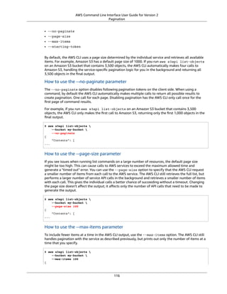 AWS Command Line Interface User Guide for Version 2
Pagination
• --no-paginate
• --page-size
• --max-items
• --starting-token
By default, the AWS CLI uses a page size determined by the individual service and retrieves all available
items. For example, Amazon S3 has a default page size of 1000. If you run aws s3api list-objects
on an Amazon S3 bucket that contains 3,500 objects, the AWS CLI automatically makes four calls to
Amazon S3, handling the service-speciﬁc pagination logic for you in the background and returning all
3,500 objects in the ﬁnal output.
How to use the --no-paginate parameter
The --no-paginate option disables following pagination tokens on the client side. When using a
command, by default the AWS CLI automatically makes multiple calls to return all possible results to
create pagination. One call for each page. Disabling pagination has the AWS CLI only call once for the
ﬁrst page of command results.
For example, if you run aws s3api list-objects on an Amazon S3 bucket that contains 3,500
objects, the AWS CLI only makes the ﬁrst call to Amazon S3, returning only the ﬁrst 1,000 objects in the
ﬁnal output.
$ aws s3api list-objects 
--bucket my-bucket 
--no-paginate
{
"Contents": [
...
How to use the --page-size parameter
If you see issues when running list commands on a large number of resources, the default page size
might be too high. This can cause calls to AWS services to exceed the maximum allowed time and
generate a "timed out" error. You can use the --page-size option to specify that the AWS CLI request
a smaller number of items from each call to the AWS service. The AWS CLI still retrieves the full list, but
performs a larger number of service API calls in the background and retrieves a smaller number of items
with each call. This gives the individual calls a better chance of succeeding without a timeout. Changing
the page size doesn't aﬀect the output; it aﬀects only the number of API calls that need to be made to
generate the output.
$ aws s3api list-objects 
--bucket my-bucket 
--page-size 100
{
"Contents": [
...
How to use the --max-items parameter
To include fewer items at a time in the AWS CLI output, use the --max-items option. The AWS CLI still
handles pagination with the service as described previously, but prints out only the number of items at a
time that you specify.
$ aws s3api list-objects 
--bucket my-bucket 
--max-items 100
{
116
 
