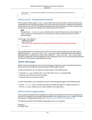AWS Command Line Interface User Guide for Version 2
Pagination
"NextToken": "eyJNYXJrZXIiOiBudWxsLCAiYm90b190cnVuY2F0ZV9hbW91bnQiOiAxfQ==",
"Contents": [
...
How to use the --starting-token parameter
If the number of items output (--max-items) is fewer than the total number of items returned by the
underlying API calls, the output includes a NextToken that you can pass to a subsequent command to
retrieve the next set of items. The following example shows how to use the NextToken value returned
by the previous example, and enables you to retrieve the second 100 items.
Note
The parameter --starting-token cannot be null or empty. If the previous command does not
return a NextToken value, there are no more items to return and you do not need to call the
command again.
$ aws s3api list-objects 
--bucket my-bucket 
--max-items 100 
--starting-token eyJNYXJrZXIiOiBudWxsLCAiYm90b190cnVuY2F0ZV9hbW91bnQiOiAxfQ==
{
"Contents": [
...
The speciﬁed AWS service might not return items in the same order each time you call. If you specify
diﬀerent values for --page-size and --max-items, you can get unexpected results with missing or
duplicated items. To prevent this, use the same number for --page-size and --max-items to sync
the AWS CLI pagination with the pagination of the underlying service. You can also retrieve the whole list
and perform any necessary paging operations locally.
Client-side pager
AWS CLI version 2 provides the use of a client-side pager program for output. By default, this feature
returns all output through your operating system’s default pager program.
In order of precedence, you can specify the output pager in the following ways:
• Using the cli_pager setting in the config ﬁle in the default or named proﬁle.
• Using the AWS_PAGER environment variable.
• Using the PAGER environment variable.
In order of precedence, you can disable all use of an external paging program in the following ways:
• Use the --no-cli-pager command line option to disable the pager for a single command use.
• Set the cli_pager setting or AWS_PAGER variable to an empty string.
How to use the cli_pager setting
You can save your frequently used conﬁguration settings and credentials in ﬁles that are maintained by
the AWS CLI. Settings in a name proﬁle take precedence over settings in the default proﬁle. For more
information on conﬁguration settings, see Conﬁguration and credential ﬁle settings (p. 36).
The following example sets the default output pager to the less program.
[default]
cli_pager=less
117
 