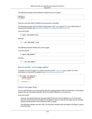 AWS Command Line Interface User Guide for Version 2
Pagination
The following example sets the default to disable the use of a pager.
[default]
cli_pager=
How to use the AWS_PAGER environment variable
The following example sets the default output pager to the less program. For more information on
environment variables, seeEnvironment variables to conﬁgure the AWS CLI (p. 55).
Linux and macOS
$ export AWS_PAGER="less"
Windows
C:> setx AWS_PAGER "less"
The following example disables the use of a pager.
Linux and macOS
$ export AWS_PAGER=""
Windows
C:> setx AWS_PAGER ""
How to use the --no-cli-pager option
To disable the use of a pager on a single command, use the --no-cli-pager option. For more
information on command line options, see Command line options (p. 60).
$ aws s3api list-objects 
--bucket my-bucket 
--no-cli-pager
{
"Contents": [
...
How to use pager ﬂags
You can specify ﬂags to use automatically with your paging program. Flags are dependent on the paging
program you use. The below examples are for the typical defaults of less and more.
Linux and macOS
If you do not specify otherwise, the pager AWS CLI version 2 uses by default is less. If you don't
have the LESS environment variable set, the AWS CLI version 2 uses the FRX ﬂags. You can combine
ﬂags by specifying them when setting the AWS CLI pager.
The following example uses the S ﬂag. This ﬂag then combines with the default FRX ﬂags to create a
ﬁnal FRXS ﬂag.
118
 