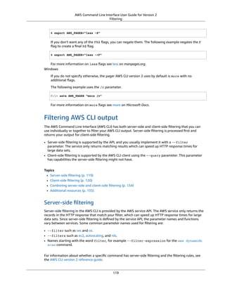 AWS Command Line Interface User Guide for Version 2
Filtering
$ export AWS_PAGER="less -S"
If you don't want any of the FRX ﬂags, you can negate them. The following example negates the F
ﬂag to create a ﬁnal RX ﬂag.
$ export AWS_PAGER="less -+F"
For more information on less ﬂags see less on manpages.org.
Windows
If you do not specify otherwise, the pager AWS CLI version 2 uses by default is more with no
additional ﬂags.
The following example uses the /c parameter.
C:> setx AWS_PAGER "more /c"
For more information on more ﬂags see more on Microsoft Docs.
Filtering AWS CLI output
The AWS Command Line Interface (AWS CLI) has both server-side and client-side ﬁltering that you can
use individually or together to ﬁlter your AWS CLI output. Server-side ﬁltering is processed ﬁrst and
returns your output for client-side ﬁltering.
• Server-side ﬁltering is supported by the API, and you usually implement it with a --filter
parameter. The service only returns matching results which can speed up HTTP response times for
large data sets.
• Client-side ﬁltering is supported by the AWS CLI client using the --query parameter. This parameter
has capabilities the server-side ﬁltering might not have.
Topics
• Server-side ﬁltering (p. 119)
• Client-side ﬁltering (p. 120)
• Combining server-side and client-side ﬁltering (p. 134)
• Additional resources (p. 135)
Server-side ﬁltering
Server-side ﬁltering in the AWS CLI is provided by the AWS service API. The AWS service only returns the
records in the HTTP response that match your ﬁlter, which can speed up HTTP response times for large
data sets. Since server-side ﬁltering is deﬁned by the service API, the parameter names and functions
vary between services. Some common parameter names used for ﬁltering are:
• --filter such as ses and ce.
• --filters such as ec2, autoscaling, and rds.
• Names starting with the word filter, for example --filter-expression for the aws dynamodb
scan command.
For information about whether a speciﬁc command has server-side ﬁltering and the ﬁltering rules, see
the AWS CLI version 2 reference guide.
119
 