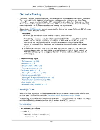 AWS Command Line Interface User Guide for Version 2
Filtering
Client-side ﬁltering
The AWS CLI provides built-in JSON-based client-side ﬁltering capabilities with the --query parameter.
The --query parameter is a powerful tool you can use to customize the content and style of your
output. The --query parameter takes the HTTP response that comes back from the server and ﬁlters
the results before displaying them. Since the entire HTTP response is sent to the client before ﬁltering,
client-side ﬁltering can be slower than server-side ﬁltering for large data-sets.
Querying uses JMESPath syntax to create expressions for ﬁltering your output. To learn JMESPath syntax,
see Tutorial on the JMESPath website.
Important
The output type you specify changes how the --query option operates:
• If you specify --output text, the output is paginated before the --query ﬁlter is applied,
and the AWS CLI runs the query once on each page of the output. Due to this, the query
includes the ﬁrst matching element on each page which can result in unexpected extra
output. To additionally ﬁlter the output, you can use other command line tools such as head
or tail.
• If you specify --output json, --output yaml, or --output yaml-stream the output
is completely processed as a single, native structure before the --query ﬁlter is applied. The
AWS CLI runs the query only once against the entire structure, producing a ﬁltered result that
is then output.
Client-side ﬁltering topics
• Before you start (p. 120)
• Identiﬁers (p. 121)
• Selecting from a list (p. 123)
• Filtering nested data (p. 126)
• Flattening results (p. 127)
• Filtering for speciﬁc values (p. 128)
• Piping expressions (p. 128)
• Filtering for multiple identiﬁer values (p. 129)
• Adding labels to identiﬁer values (p. 130)
• Functions (p. 131)
• Advanced --query examples (p. 132)
Before you start
When using ﬁlter expressions used in these examples, be sure to use the correct quoting rules for your
terminal shell. For more information, see the section called “Quotes with Strings” (p. 92).
The following JSON output shows an example of what the --query parameter can produce. The output
describes three Amazon EBS volumes attached to separate Amazon EC2 instances.
Example output
$ aws ec2 describe-volumes
{
"Volumes": [
{
"AvailabilityZone": "us-west-2a",
"Attachments": [
120
 