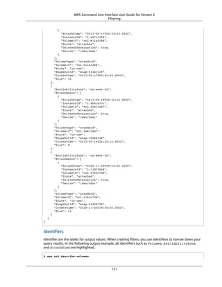 AWS Command Line Interface User Guide for Version 2
Filtering
{
"AttachTime": "2013-09-17T00:55:03.000Z",
"InstanceId": "i-a071c394",
"VolumeId": "vol-e11a5288",
"State": "attached",
"DeleteOnTermination": true,
"Device": "/dev/sda1"
}
],
"VolumeType": "standard",
"VolumeId": "vol-e11a5288",
"State": "in-use",
"SnapshotId": "snap-f23ec1c8",
"CreateTime": "2013-09-17T00:55:03.000Z",
"Size": 30
},
{
"AvailabilityZone": "us-west-2a",
"Attachments": [
{
"AttachTime": "2013-09-18T20:26:16.000Z",
"InstanceId": "i-4b41a37c",
"VolumeId": "vol-2e410a47",
"State": "attached",
"DeleteOnTermination": true,
"Device": "/dev/sda1"
}
],
"VolumeType": "standard",
"VolumeId": "vol-2e410a47",
"State": "in-use",
"SnapshotId": "snap-708e8348",
"CreateTime": "2013-09-18T20:26:15.000Z",
"Size": 8
},
{
"AvailabilityZone": "us-west-2a",
"Attachments": [
{
"AttachTime": "2020-11-20T19:54:06.000Z",
"InstanceId": "i-1jd73kv8",
"VolumeId": "vol-a1b3c7nd",
"State": "attached",
"DeleteOnTermination": true,
"Device": "/dev/sda1"
}
],
"VolumeType": "standard",
"VolumeId": "vol-a1b3c7nd",
"State": "in-use",
"SnapshotId": "snap-234087fb",
"CreateTime": "2020-11-20T19:54:05.000Z",
"Size": 15
}
]
}
Identiﬁers
Identiﬁer are the labels for output values. When creating ﬁlters, you use identiﬁers to narrow down your
query results. In the following output example, all identiﬁers such as Volumes, AvailabilityZone,
and AttachTime are highlighted.
$ aws ec2 describe-volumes
121
 