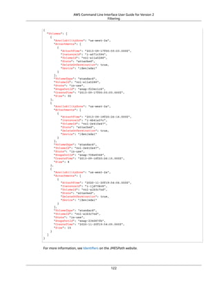 AWS Command Line Interface User Guide for Version 2
Filtering
{
"Volumes": [
{
"AvailabilityZone": "us-west-2a",
"Attachments": [
{
"AttachTime": "2013-09-17T00:55:03.000Z",
"InstanceId": "i-a071c394",
"VolumeId": "vol-e11a5288",
"State": "attached",
"DeleteOnTermination": true,
"Device": "/dev/sda1"
}
],
"VolumeType": "standard",
"VolumeId": "vol-e11a5288",
"State": "in-use",
"SnapshotId": "snap-f23ec1c8",
"CreateTime": "2013-09-17T00:55:03.000Z",
"Size": 30
},
{
"AvailabilityZone": "us-west-2a",
"Attachments": [
{
"AttachTime": "2013-09-18T20:26:16.000Z",
"InstanceId": "i-4b41a37c",
"VolumeId": "vol-2e410a47",
"State": "attached",
"DeleteOnTermination": true,
"Device": "/dev/sda1"
}
],
"VolumeType": "standard",
"VolumeId": "vol-2e410a47",
"State": "in-use",
"SnapshotId": "snap-708e8348",
"CreateTime": "2013-09-18T20:26:15.000Z",
"Size": 8
},
{
"AvailabilityZone": "us-west-2a",
"Attachments": [
{
"AttachTime": "2020-11-20T19:54:06.000Z",
"InstanceId": "i-1jd73kv8",
"VolumeId": "vol-a1b3c7nd",
"State": "attached",
"DeleteOnTermination": true,
"Device": "/dev/sda1"
}
],
"VolumeType": "standard",
"VolumeId": "vol-a1b3c7nd",
"State": "in-use",
"SnapshotId": "snap-234087fb",
"CreateTime": "2020-11-20T19:54:05.000Z",
"Size": 15
}
]
}
For more information, see Identiﬁers on the JMESPath website.
122
 
