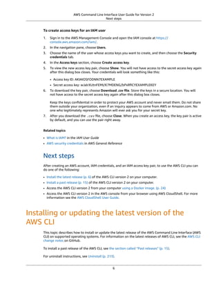 AWS Command Line Interface User Guide for Version 2
Next steps
To create access keys for an IAM user
1. Sign in to the AWS Management Console and open the IAM console at https://
console.aws.amazon.com/iam/.
2. In the navigation pane, choose Users.
3. Choose the name of the user whose access keys you want to create, and then choose the Security
credentials tab.
4. In the Access keys section, choose Create access key.
5. To view the new access key pair, choose Show. You will not have access to the secret access key again
after this dialog box closes. Your credentials will look something like this:
• Access key ID: AKIAIOSFODNN7EXAMPLE
• Secret access key: wJalrXUtnFEMI/K7MDENG/bPxRﬁCYEXAMPLEKEY
6. To download the key pair, choose Download .csv ﬁle. Store the keys in a secure location. You will
not have access to the secret access key again after this dialog box closes.
Keep the keys conﬁdential in order to protect your AWS account and never email them. Do not share
them outside your organization, even if an inquiry appears to come from AWS or Amazon.com. No
one who legitimately represents Amazon will ever ask you for your secret key.
7. After you download the .csv ﬁle, choose Close. When you create an access key, the key pair is active
by default, and you can use the pair right away.
Related topics
• What is IAM? in the IAM User Guide
• AWS security credentials in AWS General Reference
Next steps
After creating an AWS account, IAM credentials, and an IAM access key pair, to use the AWS CLI you can
do one of the following:
• Install the latest release (p. 6) of the AWS CLI version 2 on your computer.
• Install a past release (p. 15) of the AWS CLI version 2 on your computer.
• Access the AWS CLI version 2 from your computer using a Docker image. (p. 24)
• Access the AWS CLI version 2 in the AWS console from your browser using AWS CloudShell. For more
information see the AWS CloudShell User Guide.
Installing or updating the latest version of the
AWS CLI
This topic describes how to install or update the latest release of the AWS Command Line Interface (AWS
CLI) on supported operating systems. For information on the latest releases of AWS CLI, see the AWS CLI
change notes on GitHub.
To install a past release of the AWS CLI, see the section called “Past releases” (p. 15).
For uninstall instructions, see Uninstall (p. 213).
6
 