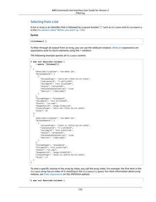 AWS Command Line Interface User Guide for Version 2
Filtering
Selecting from a list
A list or array is an identiﬁer that is followed by a square bracket "[" such as Volumes and Attachments
in the the section called “Before you start” (p. 120).
Syntax
<listName>[ ]
To ﬁlter through all output from an array, you can use the wildcard notation. Wildcard expressions are
expressions used to return elements using the * notation.
The following example queries all Volumes content.
$ aws ec2 describe-volumes 
--query 'Volumes[*]'
[
{
"AvailabilityZone": "us-west-2a",
"Attachments": [
{
"AttachTime": "2013-09-17T00:55:03.000Z",
"InstanceId": "i-a071c394",
"VolumeId": "vol-e11a5288",
"State": "attached",
"DeleteOnTermination": true,
"Device": "/dev/sda1"
}
],
"VolumeType": "standard",
"VolumeId": "vol-e11a5288",
"State": "in-use",
"SnapshotId": "snap-f23ec1c8",
"CreateTime": "2013-09-17T00:55:03.000Z",
"Size": 30
},
{
"AvailabilityZone": "us-west-2a",
"Attachments": [
{
"AttachTime": "2020-11-20T19:54:06.000Z",
"InstanceId": "i-1jd73kv8",
"VolumeId": "vol-a1b3c7nd",
"State": "attached",
"DeleteOnTermination": true,
"Device": "/dev/sda1"
}
],
"VolumeType": "standard",
"VolumeId": "vol-a1b3c7nd",
"State": "in-use",
"SnapshotId": "snap-234087fb",
"CreateTime": "2020-11-20T19:54:05.000Z",
"Size": 15
}
]
To view a speciﬁc volume in the array by index, you call the array index. For example, the ﬁrst item in the
Volumes array has an index of 0, resulting in the Volumes[0] query. For more information about array
indexes, see index expressions on the JMESPath website.
$ aws ec2 describe-volumes 
123
 