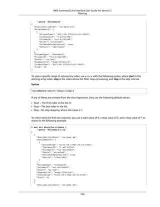 AWS Command Line Interface User Guide for Version 2
Filtering
--query 'Volumes[0]'
{
"AvailabilityZone": "us-west-2a",
"Attachments": [
{
"AttachTime": "2013-09-17T00:55:03.000Z",
"InstanceId": "i-a071c394",
"VolumeId": "vol-e11a5288",
"State": "attached",
"DeleteOnTermination": true,
"Device": "/dev/sda1"
}
],
"VolumeType": "standard",
"VolumeId": "vol-e11a5288",
"State": "in-use",
"SnapshotId": "snap-f23ec1c8",
"CreateTime": "2013-09-17T00:55:03.000Z",
"Size": 30
}
To view a speciﬁc range of volumes by index, use slice with the following syntax, where start is the
starting array index, stop is the index where the ﬁlter stops processing, and step is the skip interval.
Syntax
<arrayName>[<start>:<stop>:<step>]
If any of these are omitted from the slice expression, they use the following default values:
• Start – The ﬁrst index in the list, 0.
• Stop – The last index in the list.
• Step – No step skipping, where the value is 1.
To return only the ﬁrst two volumes, you use a start value of 0, a stop value of 2, and a step value of 1 as
shown in the following example.
$ aws ec2 describe-volumes 
--query 'Volumes[0:2:1]'
[
{
"AvailabilityZone": "us-west-2a",
"Attachments": [
{
"AttachTime": "2013-09-17T00:55:03.000Z",
"InstanceId": "i-a071c394",
"VolumeId": "vol-e11a5288",
"State": "attached",
"DeleteOnTermination": true,
"Device": "/dev/sda1"
}
],
"VolumeType": "standard",
"VolumeId": "vol-e11a5288",
"State": "in-use",
"SnapshotId": "snap-f23ec1c8",
"CreateTime": "2013-09-17T00:55:03.000Z",
"Size": 30
},
{
"AvailabilityZone": "us-west-2a",
124
 